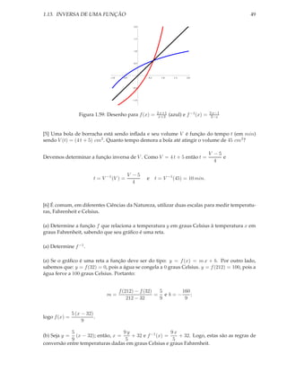1.13. INVERSA DE UMA FUNÇÃO                                                                         49

                                                2.0




                                                1.5




                                                1.0




                                                0.5




                                  1.0     0.5         0.5      1.0     1.5   2.0



                                                0.5




                                                1.0




                                                            2 x+1                          3 x−1
                  Figura 1.59: Desenho para f (x) =          x+3     (azul) e f −1 (x) =    2−x



[5] Uma bola de borracha está sendo inﬂada e seu volume V é função do tempo t (em min)
sendo V (t) = (4 t + 5) cm3 . Quanto tempo demora a bola até atingir o volume de 45 cm3 ?

                                                                                           V −5
Devemos determinar a função inversa de V . Como V = 4 t + 5 então t =                           e
                                                                                             4

                                            V −5
                          t = V −1 (V ) =             e     t = V −1 (45) = 10 min.
                                              4



[6] É comum, em diferentes Ciências da Natureza, utilizar duas escalas para medir temperatu-
ras, Fahrenheit e Celsius.

(a) Determine a função f que relaciona a temperatura y em graus Celsius à temperatura x em
graus Fahrenheit, sabendo que seu gráﬁco é uma reta.

(a) Determine f −1 .

(a) Se o gráﬁco é uma reta a função deve ser do tipo: y = f (x) = m x + b. Por outro lado,
sabemos que: y = f (32) = 0, pois a água se congela a 0 graus Celsius. y = f (212) = 100, pois a
água ferve a 100 graus Celsius. Portanto:


                                        f (212) − f (32)  5     160
                                m=                       = eb=−     ;
                                            212 − 32      9      9


               5 (x − 32)
logo f (x) =              .
                    9

            5                      9y                   9x
(b) Seja y =  (x − 32); então, x =    + 32 e f −1 (x) =    + 32. Logo, estas são as regras de
            9                       5                    5
conversão entre temperaturas dadas em graus Celsius e graus Fahrenheit.
 