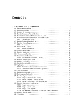 Conteúdo

1   FUNÇÕES DE UMA VARIÁVEL REAL                                                                                           9
    1.1 Deﬁnições e Exemplos . . . . . . . . . . . . . . . . . . . . . . . . .        .   .   .   .   .   .   .   .   .    9
    1.2 Domínio e Imagem . . . . . . . . . . . . . . . . . . . . . . . . . . .        .   .   .   .   .   .   .   .   .   13
    1.3 Gráﬁcos de Funções . . . . . . . . . . . . . . . . . . . . . . . . . . .      .   .   .   .   .   .   .   .   .   15
    1.4 Função Módulo ou Valor Absoluto . . . . . . . . . . . . . . . . . .           .   .   .   .   .   .   .   .   .   21
    1.5 Função Polinomial do Primeiro Grau ou Aﬁm . . . . . . . . . . .               .   .   .   .   .   .   .   .   .   24
    1.6 Função Polinomial de Segundo Grau ou Quadrática . . . . . . . .               .   .   .   .   .   .   .   .   .   28
         1.6.1 Vértice da parábola . . . . . . . . . . . . . . . . . . . . . . .      .   .   .   .   .   .   .   .   .   29
    1.7 Função Polinomial de Grau n . . . . . . . . . . . . . . . . . . . . .         .   .   .   .   .   .   .   .   .   32
    1.8 Funções Pares e Ímpares . . . . . . . . . . . . . . . . . . . . . . . .       .   .   .   .   .   .   .   .   .   33
         1.8.1 Aplicação . . . . . . . . . . . . . . . . . . . . . . . . . . . .      .   .   .   .   .   .   .   .   .   34
    1.9 Interseção de Gráﬁcos . . . . . . . . . . . . . . . . . . . . . . . . .       .   .   .   .   .   .   .   .   .   36
         1.9.1 Interseção de Retas . . . . . . . . . . . . . . . . . . . . . . .      .   .   .   .   .   .   .   .   .   36
    1.10 Álgebra de Funções . . . . . . . . . . . . . . . . . . . . . . . . . . .     .   .   .   .   .   .   .   .   .   39
    1.11 Funções Racionais . . . . . . . . . . . . . . . . . . . . . . . . . . . .    .   .   .   .   .   .   .   .   .   41
    1.12 Composta de Funções . . . . . . . . . . . . . . . . . . . . . . . . .        .   .   .   .   .   .   .   .   .   42
    1.13 Inversa de uma Função . . . . . . . . . . . . . . . . . . . . . . . . .      .   .   .   .   .   .   .   .   .   45
         1.13.1 Método para Determinar a Inversa . . . . . . . . . . . . . .          .   .   .   .   .   .   .   .   .   46
    1.14 Funções Deﬁnida por Partes . . . . . . . . . . . . . . . . . . . . . .       .   .   .   .   .   .   .   .   .   50
    1.15 Funções Elementares . . . . . . . . . . . . . . . . . . . . . . . . . .      .   .   .   .   .   .   .   .   .   53
    1.16 Função Exponencial . . . . . . . . . . . . . . . . . . . . . . . . . . .     .   .   .   .   .   .   .   .   .   53
    1.17 Aplicações . . . . . . . . . . . . . . . . . . . . . . . . . . . . . . . .   .   .   .   .   .   .   .   .   .   57
         1.17.1 Economia: Cálculo de Juros Compostos . . . . . . . . . . .            .   .   .   .   .   .   .   .   .   57
         1.17.2 Crescimento e Decrescimento Exponencial . . . . . . . . .             .   .   .   .   .   .   .   .   .   58
    1.18 Função Logística . . . . . . . . . . . . . . . . . . . . . . . . . . . .     .   .   .   .   .   .   .   .   .   59
    1.19 Função Logarítmica . . . . . . . . . . . . . . . . . . . . . . . . . . .     .   .   .   .   .   .   .   .   .   60
    1.20 Desintegração Radioativa . . . . . . . . . . . . . . . . . . . . . . .       .   .   .   .   .   .   .   .   .   63
    1.21 Funções Trigonométricas . . . . . . . . . . . . . . . . . . . . . . . .      .   .   .   .   .   .   .   .   .   66
         1.21.1 Função Seno e Função Co-seno . . . . . . . . . . . . . . . .          .   .   .   .   .   .   .   .   .   66
         1.21.2 Função Tangente e Função Secante . . . . . . . . . . . . . .          .   .   .   .   .   .   .   .   .   67
         1.21.3 Função Co-tangente e Função Co-secante . . . . . . . . . .            .   .   .   .   .   .   .   .   .   68
    1.22 Funções Trigonométricas Inversas . . . . . . . . . . . . . . . . . .         .   .   .   .   .   .   .   .   .   72
         1.22.1 Função Arco seno . . . . . . . . . . . . . . . . . . . . . . . .      .   .   .   .   .   .   .   .   .   72
         1.22.2 Função Arco co-seno . . . . . . . . . . . . . . . . . . . . . .       .   .   .   .   .   .   .   .   .   74
         1.22.3 Função Arco tangente . . . . . . . . . . . . . . . . . . . . .        .   .   .   .   .   .   .   .   .   75
         1.22.4 Funções Arco co-tangente, Arco secante e Arco co-secante              .   .   .   .   .   .   .   .   .   76
    1.23 Funções Hiperbólicas . . . . . . . . . . . . . . . . . . . . . . . . . .     .   .   .   .   .   .   .   .   .   77
    1.24 Exercícios . . . . . . . . . . . . . . . . . . . . . . . . . . . . . . . .   .   .   .   .   .   .   .   .   .   80

                                                    5
 