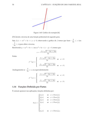 50                                           CAPÍTULO 1. FUNÇÕES DE UMA VARIÁVEL REAL




                                 Figura 1.60: Gráﬁco do exemplo [6].

[7] Calcule a inversa de uma função polinomial de segundo grau.
                                                                              b
Seja f (x) = ax2 + bx + c, a = 0; observando o gráﬁco de f temos que fazer −    ≤ x (ou
                                                                             2a
   b
−    ≥ x) para obter a inversa.
  2a
Resolvendo y = ax2 + bx + c ou ax2 + bx + (c − y) = 0, temos que:

                                            −b ±    b2 − 4ac + 4ay
                                       x=                          .
                                                      2a
Então:                                 
                                           −b +    b2 − 4ac + 4ay
                                                                       se a > 0
                                       
                                       
                                       
                                       
                                                    2a
                          −1
                      f        (y) =
                                       
                                           −b −    b2 − 4ac + 4ay
                                       
                                       
                                                                       se a < 0.
                                       
                                       
                                                     2a
                     b
Analogamente se −       ≥ x; ou equivalentemente:
                    2a
                                          √
                                  −b + b2 − 4ac + 4ax
                                 
                                                                      se a > 0
                                 
                                            2a
                        −1
                       f (x) =
                                  −b − √b2 − 4ac + 4ax
                                 
                                                                       se a < 0.
                                 
                                 
                                 
                                             2a

1.14 Funções Deﬁnida por Partes
É comum aparecer nas aplicações, funções deﬁnidas por:
                                  
                                  f1 (x)
                                            se x ∈ Dom(f1 )
                                  
                                  f2 (x)    se x ∈ Dom(f2 )
                                  
                                  
                                  
                                             se x ∈ Dom(f3 )
                                  
                                  f3 (x)
                                  
                                  
                                  
                                             se x ∈ Dom(f4 )
                                  
                          h(x) = f4 (x)
                                  .
                                  .
                                  .
                                  
                                  .
                                  
                                  .
                                  
                                  .
                                  
                                  
                                  
                                    fn (x)   se x ∈ Dom(fn ).
                                  
 