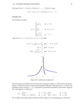 1.14. FUNÇÕES DEFINIDA POR PARTES                                                                   51

Note que Dom(h) = Dom(f1 ) ∪ Dom(f2 ) ∪ . . . . . . ∪ Dom(fn ) e que:

                           h(x) = fi (x) ⇐⇒ x ∈ Dom(fi ), ∀i = 1, . . . , n.


Exemplo 1.18.

[1] Considere a função :

                                          1
                                         
                                         
                                          2
                                         x + 1             se x ≤ 0
                                         
                                         
                                         
                                         
                                         
                                          1
                                         
                                h(x) =                      se 0 < x ≤ 1
                                          5 x2
                                         
                                         
                                         
                                         
                                         
                                                1
                                         
                                         
                                                            se x > 1.
                                         
                                         
                                              x+1
                                         

Logo, Dom(h) = (−∞, 0] ∪ (0, 1] ∪ (1, +∞) = R, então:


                                       1         1
                       h(−3) =         2+1
                                             =              pois       − 3 ∈ (−∞, 0]
                                   (−3)         10
                                                  1
                                          h(1) =            pois 1 ∈ (0, 1]
                                                  5
                                           1      1
                               h(3) =          =            pois 3 ∈ (1, +∞).
                                         3+1      2

                                                  2.0




                                                  1.5




                                                  1.0




                                                  0.5




                                4         2             0          2           4




                                Figura 1.61: Gráﬁco do exemplo [1].

[2] Uma empresa de ônibus cobra 40 reais pela passagem unitária, se vende menos de 20 pas-
sagens, e cobra 50 centavos a menos pela passagem adicional. Denotemos por x o número de
passagens, então a função h = h(x), representa a quantidade de dinheiro que recebe a empresa
por x passageiros, e é dada por:

                  40 x                        se x ≤ 20                40 x             se x ≤ 20
        h(x) =                                          =
                  [40 − (x − 20) 0.5] x       se x > 20                [50 − 0.5 x] x   se x > 20
Por exemplo, para saber quanto dinheiro recebe a empresa com 46 passageiros, calculamos:
 