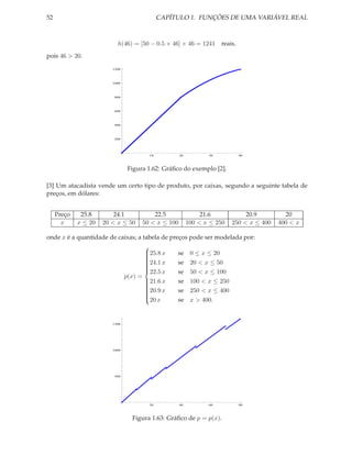 52                                          CAPÍTULO 1. FUNÇÕES DE UMA VARIÁVEL REAL



                           h(46) = [50 − 0.5 × 46] × 46 = 1241       reais,
pois 46 > 20.
                         1200




                         1000




                          800




                          600




                          400




                          200




                                       10           20          30            40




                                Figura 1.62: Gráﬁco do exemplo [2].

[3] Um atacadista vende um certo tipo de produto, por caixas, segundo a seguinte tabela de
preços, em dólares:


     Preço    25.8        24.1           22.5                 21.6            20.9         20
       x     x ≤ 20   20 < x ≤ 50    50 < x ≤ 100        100 < x ≤ 250   250 < x ≤ 400   400 < x

onde x é a quantidade de caixas; a tabela de preços pode ser modelada por:
                                    
                                    25.8 x
                                    
                                               se 0 ≤ x ≤ 20
                                                se 20 < x ≤ 50
                                    
                                    24.1 x
                                    
                                    
                                    
                                                se 50 < x ≤ 100
                                    
                                    22.5 x
                           p(x) =
                                    21.6 x
                                    
                                               se 100 < x ≤ 250
                                                se 250 < x ≤ 400
                                    
                                    20.9 x
                                    
                                    
                                    
                                                se x > 400.
                                    
                                    20 x



                         1500




                         1000




                          500




                                       20           40          60            80




                                 Figura 1.63: Gráﬁco de p = p(x).
 