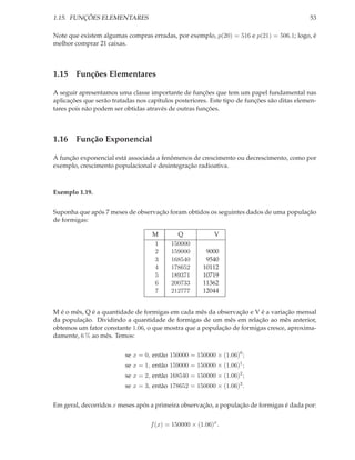 1.15. FUNÇÕES ELEMENTARES                                                                   53

Note que existem algumas compras erradas, por exemplo, p(20) = 516 e p(21) = 506.1; logo, é
melhor comprar 21 caixas.



1.15 Funções Elementares

A seguir apresentamos uma classe importante de funções que tem um papel fundamental nas
aplicações que serão tratadas nos capítulos posteriores. Este tipo de funções são ditas elemen-
tares pois não podem ser obtidas através de outras funções.



1.16 Função Exponencial

A função exponencial está associada a fenômenos de crescimento ou decrescimento, como por
exemplo, crescimento populacional e desintegração radioativa.



Exemplo 1.19.


Suponha que após 7 meses de observação foram obtidos os seguintes dados de uma população
de formigas:

                                   M        Q              V
                                   1      150000
                                   2      159000       9000
                                   3      168540       9540
                                   4      178652      10112
                                   5      189371      10719
                                   6      200733      11362
                                   7      212777      12044


M é o mês, Q é a quantidade de formigas em cada mês da observação e V é a variação mensal
da população. Dividindo a quantidade de formigas de um mês em relação ao mês anterior,
obtemos um fator constante 1.06, o que mostra que a população de formigas cresce, aproxima-
damente, 6 % ao mês. Temos:


                         se x = 0, então 150000 = 150000 × (1.06)0 ;
                         se x = 1, então 159000 = 150000 × (1.06)1 ;
                         se x = 2, então 168540 = 150000 × (1.06)2 ;
                         se x = 3, então 178652 = 150000 × (1.06)3 .


Em geral, decorridos x meses após a primeira observação, a população de formigas é dada por:


                                   f (x) = 150000 × (1.06)x .
 