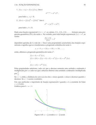 1.16. FUNÇÃO EXPONENCIAL                                                                         55

   1. f (x1 + x2 ) = f (x1 ) f (x2 ). Isto é:

                                                  ax1 +x2 = ax1 ax2 ,

      para todo x1 , x2 ∈ R.
                        b            x
   2. f (b x) = f (x)       = f (b) . Isto é:

                                                ab x = (ax )b = (ab )x ,

      para todo x, b ∈ R.

Dada uma função exponencial f (x) = ax , os valores f (1), f (2), f (3), . . . . . . formam uma pro-
gressão geométrica (P.G.) de razâo a. Na verdade, para toda função exponencial f (x) = ax , as
razões
                                        f (x + h)
                                                  = ah
                                           f (x)
dependem apendas de h e não de x. Esta é uma propriedade característica das funções expo-
nenciais e signiﬁca que se consideramos a progressão aritmética de razão h:

                                 x, x + h, x + 2 h, x + 3 h, x + 3 h, . . . . . .

então, obtemos a progressão geométrica de razão ah :

                        f (x + h) = ah f (x),
                        f (x + 2 h) = f ((x + h) + h) = ah f (x + h) = a2h f (x)
                        .
                        .
                        .
                        f (x + n h) = anh f (x).

Pelas propriedades anteriores, cada vez que a abscissa aumenta uma unidade a ordenada é
multiplicada por a e cada vez que a abscissa diminui uma unidade a ordenada é multiplicada
    1
por .
    a
Se a > 1, então, a distância da curva ao eixo dos x cresce quando x cresce e decresce quando x
decresce. Se a < 1 ocorre o contrário.
Um caso particular e importante de função exponencial é quando a é a constante de Euler
e ≃ 2.718281.
Gráﬁcos para 0 < a < 1:
                                                   4




                                                   3




                                                   2




                                                   1




                                 2        1                     1          2         3



                                                       1                   2
                                Figura 1.65: a =       2   (verde) e a =   3   (azul).
 