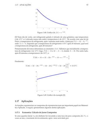 1.17. APLICAÇÕES                                                                                     57

                            1.0


                            0.8


                            0.6


                            0.4


                            0.2



                                            2        4        6         8      10



                                     Figura 1.68: Gráﬁco de f (t) = e−0.2t .

[2] Num dia de verão, um refrigerante gelado é retirado de uma geladeira cuja temperatura
é de 12o C e é colocada numa sala onde a temperatura é de 32o C. De acordo com uma lei da
Física, a temperatura do refrigerante, após t minutos mais tarde, é dada por T (t) = 32 − A e−k t ,
onde A, k > 0. Supondo que a temperatura do refrigerante é 16o C após 20 minutos, qual será
a temperatura do refrigerante, após 40 minutos?
Primeiramente devemos determinas as constantes A e k. Sabemos que inicialmente a tempera-
tura do refrigerante é de 12o C; logo, T (0) = 12 e 32 − A = 12, donde A = 20. Por outro lado,
após 20 minutos a temperatura é de 16o C, e:
                                                                    4
                        T (20) = 16 ⇒ 32 − 20 e−20 k = 16 ⇒ e−20 k = .
                                                                    5
Finalmente:
                                                                                    2
                                                                               4        ∼ 19.2o C.
              T (40) = 32 − 20 e−40 k = 32 − 20 [e−20 k ]2 = 32 − 20                    =
                                                                               5

                            20




                            15




                            10




                             5




                                 0              10       20        30          40



                                     Figura 1.69: Gráﬁco do exemplo [2].


1.17 Aplicações
As funções exponenciais ou compostas de exponenciais tem um importante papel em Matemá-
tica Aplicada. A seguir, apresentamos algumas destas aplicações.

1.17.1   Economia: Cálculo de Juros Compostos
Se uma quantia inicial A0 em dinheiro for investida a uma taxa de juros compostos de r%, m
vezes ao ano, o montante do investimento, após t anos será dado por:
 