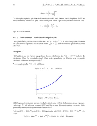 58                                           CAPÍTULO 1. FUNÇÕES DE UMA VARIÁVEL REAL


                                                                  mt
                                                              r
                                         A(t) = A0 1 +                 .
                                                              m

Por exemplo, suponha que 1000 reais são investidos a uma taxa de juros compostos de 7% ao
ano, o montante acumulado após 5 anos, se os juros forem capitalizados semestralmente é de

                                                             0.07
                                         A = 1000 1 +             10,
                                                               2

       ∼
logo A = 1410.59 reais.


1.17.2   Crescimento e Decrescimento Exponencial
Uma quantidade que cresce de acordo com a lei Q(t) = Q0 ekt ; Q0 , k > 0 é dita que experimenta
um crescimento exponencial com valor inicial Q(0) = Q0 . Este modelo se aplica em diversas
situações.


Exemplo 1.22.

[1] Projeta-se que em t anos, a população de um estado será de P (t) = 10 e0.02t milhões de
habitantes. Qual é a população atual? Qual será a população em 20 anos, se a população
continuar crescendo nesta proporção?

A população atual é P (0) = 10 milhões e:

                             P (20) = 10 e0.4 ∼ 14.918
                                              =                   milhões.


                              50



                              40



                              30



                              20



                              10




                                   0        20          40        60       80




                                       Figura 1.70: Gráﬁco de [1] .

[2] Biólogos determinaram que em condições ideais uma colônia de bactérias cresce exponen-
cialmente. Se, inicialmente existem 3000 bactérias e após 30 minutos estão presentes 9000,
quantas bactérias estarão presentes após uma hora?

Note que Q(t) = 3000 ekt , pois Q(0) = 3000; por outro lado 9000 = Q(30) = 3000 e30k e e30k = 3.
Logo,
                                                    2
                Q(60) = 3000 e60k = 3000 e30k            = 3000 × 9 = 27000     bactérias.
 