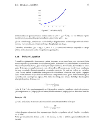 1.18. FUNÇÃO LOGÍSTICA                                                                     59

                             30 000

                             25 000

                             20 000

                             15 000

                             10 000

                              5000


                                         10   20     30    40     50   60



                                      Figura 1.71: Gráﬁco de[2].

Uma quantidade que decresce de acordo com a lei Q(t) = Q0 e−kt ; Q0 , k > 0 é dita que experi-
menta um decrescimento exponencial com valor inicial Q(0) = Q0 .

[3] Em Farmacologia, sabe-se que a concentração de penicilina e outras drogas tem um decres-
cimento exponencial, em relação ao tempo da aplicação da droga.

O modelo utilizado é Q(t) = Q0 e−kt , onde k > 0 é uma constante que depende da droga.
Outras aplicações serão vistas nos próximos parágrafos.


1.18    Função Logística
O modelo exponencial é interessante, pois é simples e serve como base para outros modelos
mais complexos que estudam situações mais gerais. Por outro lado, crescimentos exponenciais
não acontecem na natureza, pelo menos por tempo ilimitado. No entanto, durante breves inter-
valos de tempo populações crescem com este modelo. Observa-se que os níveis de natalidade
de uma população diminui quando a população aumenta. Os motivos podem ser variados,
como fatores sociais, econômicos ou suprimento limitado de alimentos e de espaço. A popu-
lação eventualmente se estabilizaria num nível compatível com o que o meio ambiente pode
sustentar, sem a extinção da espécie. Um ótimo modelo para o estudo deste tipo de situação é
a função logística, deﬁnida por:

                                                       A
                                         L(t) =               ,
                                                   1 + B e−Ct
onde A, B, e C são constantes positivas. Este modelo também é usado no estudo da propaga-
ção de epidemias, da propagação de doenças infecciosas e na propagação de boatos ou notícias.


Exemplo 1.23.

[1] Uma população de moscas drosóﬁlas num ambiente limitado é dada por:

                                                       400
                                        L1 (t) =                 ,
                                                   1 + 39 e−0.4t

onde t denota o número de dias transcorridos. Qual é a população inicial? Qual é a população
no 10o dia?
Note que inicialmente, temos L1 (0) = 10 moscas; L1 (10) = 233.33; aproximadamente 233
moscas.
 