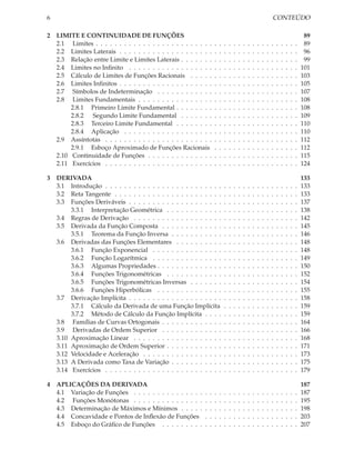 6                                                                                                                   CONTEÚDO

2 LIMITE E CONTINUIDADE DE FUNÇÕES                                                                                                           89
  2.1 Limites . . . . . . . . . . . . . . . . . . . . . . . . .     .   .   .   .   .   .   .   .   .   .   .   .   .   .   .   .   .   .    89
  2.2 Limites Laterais . . . . . . . . . . . . . . . . . . . .      .   .   .   .   .   .   .   .   .   .   .   .   .   .   .   .   .   .    96
  2.3 Relação entre Limite e Limites Laterais . . . . . . .         .   .   .   .   .   .   .   .   .   .   .   .   .   .   .   .   .   .    99
  2.4 Limites no Inﬁnito . . . . . . . . . . . . . . . . . .        .   .   .   .   .   .   .   .   .   .   .   .   .   .   .   .   .   .   101
  2.5 Cálculo de Limites de Funções Racionais . . . . .             .   .   .   .   .   .   .   .   .   .   .   .   .   .   .   .   .   .   103
  2.6 Limites Inﬁnitos . . . . . . . . . . . . . . . . . . . .      .   .   .   .   .   .   .   .   .   .   .   .   .   .   .   .   .   .   105
  2.7 Símbolos de Indeterminação . . . . . . . . . . . .            .   .   .   .   .   .   .   .   .   .   .   .   .   .   .   .   .   .   107
  2.8 Limites Fundamentais . . . . . . . . . . . . . . . .          .   .   .   .   .   .   .   .   .   .   .   .   .   .   .   .   .   .   108
       2.8.1 Primeiro Limite Fundamental . . . . . . . .            .   .   .   .   .   .   .   .   .   .   .   .   .   .   .   .   .   .   108
       2.8.2 Segundo Limite Fundamental . . . . . . .               .   .   .   .   .   .   .   .   .   .   .   .   .   .   .   .   .   .   109
       2.8.3 Terceiro Limite Fundamental . . . . . . . .            .   .   .   .   .   .   .   .   .   .   .   .   .   .   .   .   .   .   110
       2.8.4 Aplicação . . . . . . . . . . . . . . . . . . .        .   .   .   .   .   .   .   .   .   .   .   .   .   .   .   .   .   .   110
  2.9 Assíntotas . . . . . . . . . . . . . . . . . . . . . . .      .   .   .   .   .   .   .   .   .   .   .   .   .   .   .   .   .   .   112
       2.9.1 Esboço Aproximado de Funções Racionais                 .   .   .   .   .   .   .   .   .   .   .   .   .   .   .   .   .   .   112
  2.10 Continuidade de Funções . . . . . . . . . . . . . .          .   .   .   .   .   .   .   .   .   .   .   .   .   .   .   .   .   .   115
  2.11 Exercícios . . . . . . . . . . . . . . . . . . . . . . .     .   .   .   .   .   .   .   .   .   .   .   .   .   .   .   .   .   .   124

3 DERIVADA                                                                                                                                  133
  3.1 Introdução . . . . . . . . . . . . . . . . . . . . . . . . .          .   .   .   .   .   .   .   .   .   .   .   .   .   .   .   .   133
  3.2 Reta Tangente . . . . . . . . . . . . . . . . . . . . . . .           .   .   .   .   .   .   .   .   .   .   .   .   .   .   .   .   133
  3.3 Funções Deriváveis . . . . . . . . . . . . . . . . . . . .            .   .   .   .   .   .   .   .   .   .   .   .   .   .   .   .   137
       3.3.1 Interpretação Geométrica . . . . . . . . . . . .               .   .   .   .   .   .   .   .   .   .   .   .   .   .   .   .   138
  3.4 Regras de Derivação . . . . . . . . . . . . . . . . . . .             .   .   .   .   .   .   .   .   .   .   .   .   .   .   .   .   142
  3.5 Derivada da Função Composta . . . . . . . . . . . . .                 .   .   .   .   .   .   .   .   .   .   .   .   .   .   .   .   145
       3.5.1 Teorema da Função Inversa . . . . . . . . . . .                .   .   .   .   .   .   .   .   .   .   .   .   .   .   .   .   146
  3.6 Derivadas das Funções Elementares . . . . . . . . . .                 .   .   .   .   .   .   .   .   .   .   .   .   .   .   .   .   148
       3.6.1 Função Exponencial . . . . . . . . . . . . . . .               .   .   .   .   .   .   .   .   .   .   .   .   .   .   .   .   148
       3.6.2 Função Logarítmica . . . . . . . . . . . . . . .               .   .   .   .   .   .   .   .   .   .   .   .   .   .   .   .   149
       3.6.3 Algumas Propriedades . . . . . . . . . . . . . .               .   .   .   .   .   .   .   .   .   .   .   .   .   .   .   .   150
       3.6.4 Funções Trigonométricas . . . . . . . . . . . .                .   .   .   .   .   .   .   .   .   .   .   .   .   .   .   .   152
       3.6.5 Funções Trigonométricas Inversas . . . . . . .                 .   .   .   .   .   .   .   .   .   .   .   .   .   .   .   .   154
       3.6.6 Funções Hiperbólicas . . . . . . . . . . . . . .               .   .   .   .   .   .   .   .   .   .   .   .   .   .   .   .   155
  3.7 Derivação Implícita . . . . . . . . . . . . . . . . . . . .           .   .   .   .   .   .   .   .   .   .   .   .   .   .   .   .   158
       3.7.1 Cálculo da Derivada de uma Função Implícita                    .   .   .   .   .   .   .   .   .   .   .   .   .   .   .   .   159
       3.7.2 Método de Cálculo da Função Implícita . . . .                  .   .   .   .   .   .   .   .   .   .   .   .   .   .   .   .   159
  3.8 Famílias de Curvas Ortogonais . . . . . . . . . . . . .               .   .   .   .   .   .   .   .   .   .   .   .   .   .   .   .   164
  3.9 Derivadas de Ordem Superior . . . . . . . . . . . . .                 .   .   .   .   .   .   .   .   .   .   .   .   .   .   .   .   166
  3.10 Aproximação Linear . . . . . . . . . . . . . . . . . . .             .   .   .   .   .   .   .   .   .   .   .   .   .   .   .   .   168
  3.11 Aproximação de Ordem Superior . . . . . . . . . . . .                .   .   .   .   .   .   .   .   .   .   .   .   .   .   .   .   171
  3.12 Velocidade e Aceleração . . . . . . . . . . . . . . . . .            .   .   .   .   .   .   .   .   .   .   .   .   .   .   .   .   173
  3.13 A Derivada como Taxa de Variação . . . . . . . . . . .               .   .   .   .   .   .   .   .   .   .   .   .   .   .   .   .   175
  3.14 Exercícios . . . . . . . . . . . . . . . . . . . . . . . . .         .   .   .   .   .   .   .   .   .   .   .   .   .   .   .   .   179

4 APLICAÇÕES DA DERIVADA                                                                                                                    187
  4.1 Variação de Funções . . . . . . . . . . . . . . .     .   .   .   .   .   .   .   .   .   .   .   .   .   .   .   .   .   .   .   .   187
  4.2 Funções Monótonas . . . . . . . . . . . . . . .       .   .   .   .   .   .   .   .   .   .   .   .   .   .   .   .   .   .   .   .   195
  4.3 Determinação de Máximos e Mínimos . . . . .           .   .   .   .   .   .   .   .   .   .   .   .   .   .   .   .   .   .   .   .   198
  4.4 Concavidade e Pontos de Inﬂexão de Funções            .   .   .   .   .   .   .   .   .   .   .   .   .   .   .   .   .   .   .   .   203
  4.5 Esboço do Gráﬁco de Funções . . . . . . . . .         .   .   .   .   .   .   .   .   .   .   .   .   .   .   .   .   .   .   .   .   207
 