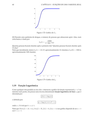 60                                             CAPÍTULO 1. FUNÇÕES DE UMA VARIÁVEL REAL

                             400




                             300




                             200




                             100




                                          10           20        30        40        50



                                      Figura 1.72: Gráﬁco de L1 .

[2] Durante uma epidemia de dengue, o número de pessoas que adoeceram após t dias, num
certo bairro, é dada por:
                                             10000
                                 L2 (t) =               .
                                          1 + 99 e−0.2t
Quantas pessoas ﬁcaram doentes após o primeiro dia? Quantas pessoas ﬁcaram doentes após
25 dias?
Note que inicialmente, temos L2 (1) = 121.87; aproximadamente 121 doentes e L2 (25) = 5998.6;
aproximadamente 5998 doentes.

                             10 000



                              8000



                              6000



                              4000



                              2000




                                         10       20        30        40        50   60



                                      Figura 1.73: Gráﬁco deL2 .


1.19 Função Logarítmica
Como qualquer reta paralela ao eixo dos x intersecta o gráﬁco da função exponencial y = ax no
máximo num ponto, ela possui uma inversa denominada função logarítmica de base a, que é
denotada por:
                                               f (x) = loga (x)

e deﬁnida por:
                                        y = loga (x) ⇐⇒ ay = x

onde a ∈ R é tal que 0 < a = 1.
Note que Dom(f ) = (0, +∞), Im(f ) = R, f (1) = 0, f (a) = 1 e seu gráﬁco depende de ser a > 1
ou 0 < a < 1.
 