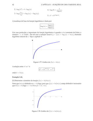 62                                                    CAPÍTULO 1. FUNÇÕES DE UMA VARIÁVEL REAL

     2. loga (xb ) = b · loga (x).                                                     1
                                                                  4. loga (b) =              .
                                                                                    logb (a)
               x1
     3. loga      = loga (x1 ) − loga (x2 ).
               x2
                                                                  5. ax = bx logb (a) .


A mudança de base da função logarítmica é dada por:

                                                                  logb (x)
                                                     loga (x) =
                                                                  logb (a)


Um caso particular e importante de função logarítmica é quando a é a constante de Euler, o
número e ≃ 2, 718281. Em tal caso a notação usual é y = f (x) = loge (x) = ln(x), chamado
logaritmo natural de x. Veja o capítulo V.

                                     y




                                             1
                                                                                           x




                                         Figura 1.77: Gráﬁco de f (x) = ln(x).

A relação entre ax e ex é:
                                                                   x
                                                 ax = eln(a)           = ek x

onde k = ln(a).

Exemplo 1.24.

[1] Determine o domínio da função f (x) = ln(ln(x)).
Note que ln(u) é deﬁnido se u > 0; logo, para que f (x) = ln(ln(x)) esteja deﬁnido é necessário
que ln(x) > 0; logo x > 1 e Dom(f ) = (1, +∞).


                                     0.5




                                                 2         4           6        8          10




                                     0.5




                                     1.0




                                     Figura 1.78: Gráﬁco de f (x) = ln(ln(x)).
 