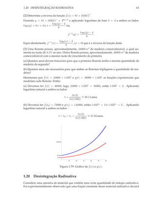 1.20. DESINTEGRAÇÃO RADIOATIVA                                                              63

                                                            x
[2] Determine a inversa da função f (x) = 81 × 6561 .
Fazendo y = 81 × (6561)x = 38x+4 e aplicando logaritmo de base b = 3 a ambos os lados:
                         log3 (y) − 4
log3 (y) = 8 x + 4 e x =              ou,
                               8
                                                    log3 (y) − 4
                                      f −1 (y) =                 .
                                                          8
                            log3 (x) − 4
Equivalentemente, f −1 (x) =             , (x > 0) que é a inversa da função dada.
                                  8
[3] Uma ﬂoresta possui, aproximadamente, 24000 m3 de madeira comercializável, a qual au-
menta na razão de 3.5% ao ano. Outra ﬂoresta possui, aproximadamente, 48000 m3 de madeira
comercializável com a mesma razão de crescimento da primeira.
(a) Quantos anos devem trascorrer para que a primeira ﬂoresta tenha a mesma quantidade de
madeira da segunda?
(b) Quantos anos são necessários para que ambas as ﬂorestas tripliquem a quantidade de ma-
deira?
Denotemos por f (t) = 24000 × 1.035t e g(t) = 48000 × 1.035t as funções exponenciais que
modelam cada ﬂoresta. Então:
(a) Devemos ter f (t) = 48000; logo, 24000 × 1.035t = 48000, então 1.035t = 2. Aplicando
logaritmo natural a ambos os lados:

                                            ln(2) ∼
                                     t=             = 20.14 anos.
                                          ln(1.035)

(b) Devemos ter f (t0 ) = 72000 e g(t1 ) = 144000, então 1.035t0 = 3 e 1.035t1 = 3. . Aplicando
logaritmo natural a ambos os lados: :

                                                 ln(3) ∼
                               t = t0 = t1 =             = 31.93 anos.
                                               ln(1.035)




                           200 000




                            48 000
                            24 000

                                       10      20     30        40   50   60




                                Figura 1.79: Gráﬁco de f (x) e g(x).


1.20 Desintegração Radioativa
Considere uma amostra de material que contém uma certa quantidade de isótopo radioativo.
Foi experimentalmente observado que uma fração constante desse material radioativo decairá
 