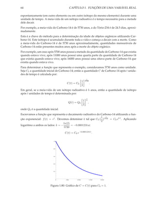 64                                          CAPÍTULO 1. FUNÇÕES DE UMA VARIÁVEL REAL

espontaneamente (em outro elemento ou em outro isótopo do mesmo elemento) durante uma
unidade de tempo. A meia-vida de um isótopo radioativo é o tempo necessário para a metade
dele decair.
Por exemplo, a meia-vida do Carbono-14 é de 5730 anos, a do Tório-234 é de 24.5 dias, aproxi-
madamente.
Esta é a chave do método para a determinação da idade de objetos orgânicos utilizando Car-
bono-14. Este isótopo é acumulado durante toda a vida e começa a decair com a morte. Como
a meia-vida do Carbono-14 é de 5730 anos aproximadamente, quantidades mensuráveis de
Carbono-14 estão presentes muitos anos após a morte do objeto orgânico.
Por exemplo, um osso após 5700 anos possui a metade da quantidade de Carbono-14 que existia
quando estava vivo; após 11000 anos possui uma quarta parte da quantidade de Carbono-14
que existia quando estava vivo; após 16000 anos possui uma oitava parte de Carbono-14 que
existia quando estava vivo.
Para determinar a função que representa o exemplo, consideramos 5730 anos como unidade.
Seja C0 a quantidade inicial de Carbono-14; então a quantidade C de Carbono-14 após t unida-
des de tempo é calculada por:
                                                                   t
                                                         1       5730
                                      C(t) = C0                           .
                                                         2
Em geral, se a meia-vida de um isótopo radioativo é h anos, então a quantidade de isótopo
após t unidades de tempo é determinada por:
                                                                  t
                                                             1    h
                                        Q(t) = Q0                     ,
                                                             2
onde Q0 é a quantidade inicial.
Escrevamos a função que representa o decaimento radioativo do Carbono-14 utilizando a fun-
                                                              1 5730
                                                                  t
ção exponencial: f (t) = et . Devemos deteminar k tal que C0         = C0 ek t . Aplicando
                                                              2
                                  ln(2)
logaritmo a ambos os lados: k = −       = −0.0001216 e:
                                  5730

                                    C(t) = C0 e−0.0001216 t .

                          1.0




                          0.8




                          0.6




                          0.4




                          0.2




                                0    5000       10 000                    15 000   20 000




                        Figura 1.80: Gráﬁco de C = C(t) para C0 = 1.
 