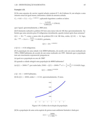 1.20. DESINTEGRAÇÃO RADIOATIVA                                                                        65

Exemplo 1.25.

[1] Se uma amostra de carvão vegetal achada contem 63 % de Carbono-14, em relação a uma
amostra atual de igual massa, determine a idade da amostra achada.
C0 × 0.63 = C(t) = C0 e−0.000121 t ; aplicando logaritmo a ambos os lados:

                                              ln(0.63) ∼
                                  t=−                  = 3799.63,
                                             0.0001216
que é igual, aproximadamente, a 3800 anos.
[2] O elemento radioativo polônio-210 tem uma meia-vida de 140 dias aproximadamente. Sa-
bendo que uma amostra pesa 20 miligramas inicialmente, quanto restará após duas semanas?
Q(t) = 20 e−kt ; como a meia-vida do polônio-210 é de 140 dias, então, Q(140) = 10; logo,
                     ln(2) ∼
20 e−140k = 10 e k =       = 0.004951; portanto,
                      140

                                       Q(t) = 20 e−0.004951t

e Q(14) = 18.66 miligramas.
[3] A população de uma cidade é de 20000 habitantes, de acordo com um censo realizado em
1990 e 25000 habitantes de acordo de um censo realizado em 1995. Sabendo que a população
tem um crescimento exponencial, pergunta-se:
(a) qual era a população no ano de 1980?
(b) quando a cidade atingirá uma população de 40000 habitantes?
                                                                                1    5 ∼
(a) Q(t) = 20000 ekt ; por outro lado, 25000 = Q(5) = 20000 e5k e k =             ln   = 0.044628; logo,
                                                                                5    4

                                      Q(t) = 20000 e0.044628t

e Q(−10) = 12800 habitantes.
(b) Se Q(t) = 40000, então t = 15.531; aproximadamente, 15 anos.


                                                     40 000



                                                     30 000



                                                     20 000



                                                     10 000




                            20   15     10       5            0   5   10   15


                        Figura 1.81: Gráﬁco da evolução da população.

[4] Se a população de uma certa espécie de peixes num ambiente limitado é dada por:

                                                        50000
                                       L(t) =                    ,
                                                     1 + 199 e−t
 