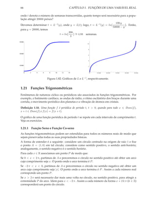 66                                       CAPÍTULO 1. FUNÇÕES DE UMA VARIÁVEL REAL

 onde t denota o número de semanas transcorridas, quanto tempo será necessário para a popu-
 lação atingir 20000 peixes?
                                                                          199 y
 Devemos determinar t = L−1 (y), onde y = L(t); logo, t = L−1 (y) = ln             . Então,
                                                                        50000 − y
 para y = 20000, temos
                                      398 ∼
                              t = ln      = 4.88 semanas.
                                       3

50 000
                                                         10




                                                          8



30 000
                                                          6




                                                          4



10 000
                                                          2




         0   2   4   6    8    10   12    14                  0   10 000   20 000   30 000   40 000   50 000




                         Figura 1.82: Gráﬁcos de L e L−1 , respectivamente.


 1.21 Funções Trigonométricas
 Fenômenos de natureza cíclica ou periódicos são associados às funções trigonométricas. Por
 exemplo, o batimento cardíaco, as ondas de rádio, o ritmo oscilatório dos braços durante uma
 corrida, o movimento periódico dos planetas e a vibração de átomos em cristais.

 Deﬁnição 1.10. Uma função f é periódica de período t, t > 0, quando para todo x ∈ Dom(f ),
 x + t ∈ Dom(f ) e f (x) = f (x + t).

 O gráﬁco de uma função periódica de período t se repete em cada intervalo de comprimento t.
 Veja os exercícios.

 1.21.1 Função Seno e Função Co-seno
 As funções trigonométricas podem ser estendidas para todos os números reais de modo que
 sejam preservadas todas as suas propriedades básicas.
 A forma de estender é a seguinte: considere um círculo centrado na origem de raio 1 e ﬁxe
 o ponto A = (1, 0) em tal círculo; considere como sentido positivo, o sentido anti-horário;
 analogamente, o sentido negativo é o sentido horário.
 Para cada x ∈ R associamos um ponto P de modo que:
 Se 0 < x < 2 π, partimos de A e percorremos o círculo no sentido positivo até obter um arco
 cujo comprimento seja x. O ponto onde o arco termina é P .
 Se −2 π < x < 0, partimos de A e percorremos o círculo no sentido negativo até obter um
 arco cujo comprimento seja |x|. O ponto onde o arco termina é P . Assim a cada número real
 corresponde um ponto P .
 Se x > 2 π será necessario dar mais uma volta no círculo, no sentido positivo, para atingir a
 extremidade P do arco. Idem para x < −2 π. Assim a cada número da forma x + 2 k π (k ∈ Z)
 corresponderá um ponto do círculo.
 