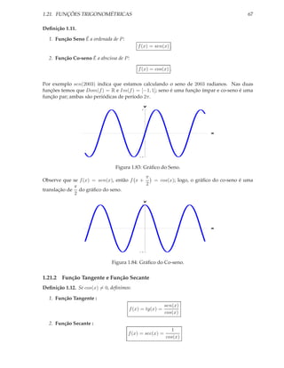 1.21. FUNÇÕES TRIGONOMÉTRICAS                                                           67

Deﬁnição 1.11.

  1. Função Seno É a ordenada de P :
                                           f (x) = sen(x) .

  2. Função Co-seno É a abscissa de P :

                                           f (x) = cos(x) .

Por exemplo sen(2003) indica que estamos calculando o seno de 2003 radianos. Nas duas
funções temos que Dom(f ) = R e Im(f ) = [−1, 1]; seno é uma função ímpar e co-seno é uma
função par; ambas são periódicas de período 2π.
                                             y
                                             1




                                                                         x




                                             1




                                Figura 1.83: Gráﬁco do Seno.
                                           π
Observe que se f (x) = sen(x), então f x +        = cos(x); logo, o gráﬁco do co-seno é uma
                                           2
             π
translação de do gráﬁco do seno.
             2
                                             y
                                             1




                                                                         x




                                             1




                              Figura 1.84: Gráﬁco do Co-seno.


1.21.2 Função Tangente e Função Secante
Deﬁnição 1.12. Se cos(x) = 0, deﬁnimos:

  1. Função Tangente :
                                                          sen(x)
                                       f (x) = tg(x) =
                                                          cos(x)

  2. Função Secante :
                                                            1
                                       f (x) = sec(x) =
                                                          cos(x)
 