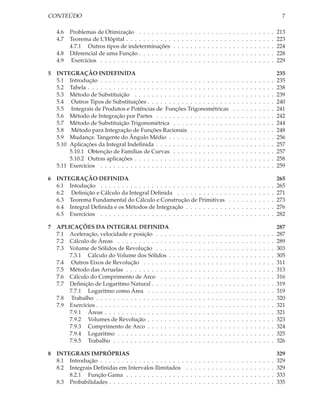 CONTEÚDO                                                                                                                                                   7

    4.6   Problemas de Otimização . . . . . . . .         .   .   .   .   .   .   .   .   .   .   .   .   .   .   .   .   .   .   .   .   .   .   .   .   213
    4.7   Teorema de L’Hôpital . . . . . . . . . . .      .   .   .   .   .   .   .   .   .   .   .   .   .   .   .   .   .   .   .   .   .   .   .   .   223
          4.7.1 Outros tipos de indeterminações           .   .   .   .   .   .   .   .   .   .   .   .   .   .   .   .   .   .   .   .   .   .   .   .   224
    4.8   Diferencial de uma Função . . . . . . . .       .   .   .   .   .   .   .   .   .   .   .   .   .   .   .   .   .   .   .   .   .   .   .   .   228
    4.9    Exercícios . . . . . . . . . . . . . . . . .   .   .   .   .   .   .   .   .   .   .   .   .   .   .   .   .   .   .   .   .   .   .   .   .   229

5   INTEGRAÇÃO INDEFINIDA                                                                                                                                 235
    5.1 Introdução . . . . . . . . . . . . . . . . . . . . . . . . . . . . . . .                                  .   .   .   .   .   .   .   .   .   .   235
    5.2 Tabela . . . . . . . . . . . . . . . . . . . . . . . . . . . . . . . . . .                                .   .   .   .   .   .   .   .   .   .   238
    5.3 Método de Substituição . . . . . . . . . . . . . . . . . . . . . . .                                      .   .   .   .   .   .   .   .   .   .   239
    5.4 Outros Tipos de Substituições . . . . . . . . . . . . . . . . . . . .                                     .   .   .   .   .   .   .   .   .   .   240
    5.5 Integrais de Produtos e Potências de Funções Trigonométricas                                              .   .   .   .   .   .   .   .   .   .   241
    5.6 Método de Integração por Partes . . . . . . . . . . . . . . . . . .                                       .   .   .   .   .   .   .   .   .   .   242
    5.7 Método de Substituição Trigonométrica . . . . . . . . . . . . . .                                         .   .   .   .   .   .   .   .   .   .   244
    5.8 Método para Integração de Funções Racionais . . . . . . . . . .                                           .   .   .   .   .   .   .   .   .   .   248
    5.9 Mudança: Tangente do Ângulo Médio . . . . . . . . . . . . . . .                                           .   .   .   .   .   .   .   .   .   .   256
    5.10 Aplicações da Integral Indeﬁnida . . . . . . . . . . . . . . . . . .                                     .   .   .   .   .   .   .   .   .   .   257
         5.10.1 Obtenção de Famílias de Curvas . . . . . . . . . . . . . .                                        .   .   .   .   .   .   .   .   .   .   257
         5.10.2 Outras aplicações . . . . . . . . . . . . . . . . . . . . . . .                                   .   .   .   .   .   .   .   .   .   .   258
    5.11 Exercícios . . . . . . . . . . . . . . . . . . . . . . . . . . . . . . .                                 .   .   .   .   .   .   .   .   .   .   259

6   INTEGRAÇÃO DEFINIDA                                                                                                                                   265
    6.1 Intodução . . . . . . . . . . . . . . . . . . . . . . . . . . . . . .                                 .   .   .   .   .   .   .   .   .   .   .   265
    6.2 Deﬁnição e Cálculo da Integral Deﬁnida . . . . . . . . . . . .                                        .   .   .   .   .   .   .   .   .   .   .   271
    6.3 Teorema Fundamental do Cálculo e Construção de Primitivas                                             .   .   .   .   .   .   .   .   .   .   .   273
    6.4 Integral Deﬁnida e os Métodos de Integração . . . . . . . . . .                                       .   .   .   .   .   .   .   .   .   .   .   276
    6.5 Exercícios . . . . . . . . . . . . . . . . . . . . . . . . . . . . . .                                .   .   .   .   .   .   .   .   .   .   .   282

7   APLICAÇÕES DA INTEGRAL DEFINIDA                                                                                                                       287
    7.1 Aceleração, velocidade e posição . . . .          .   .   .   .   .   .   .   .   .   .   .   .   .   .   .   .   .   .   .   .   .   .   .   .   287
    7.2 Cálculo de Áreas . . . . . . . . . . . . .        .   .   .   .   .   .   .   .   .   .   .   .   .   .   .   .   .   .   .   .   .   .   .   .   289
    7.3 Volume de Sólidos de Revolução . . . .            .   .   .   .   .   .   .   .   .   .   .   .   .   .   .   .   .   .   .   .   .   .   .   .   303
        7.3.1 Cálculo do Volume dos Sólidos .             .   .   .   .   .   .   .   .   .   .   .   .   .   .   .   .   .   .   .   .   .   .   .   .   305
    7.4 Outros Eixos de Revolução . . . . . . .           .   .   .   .   .   .   .   .   .   .   .   .   .   .   .   .   .   .   .   .   .   .   .   .   311
    7.5 Método das Arruelas . . . . . . . . . . .         .   .   .   .   .   .   .   .   .   .   .   .   .   .   .   .   .   .   .   .   .   .   .   .   313
    7.6 Cálculo do Comprimento de Arco . . .              .   .   .   .   .   .   .   .   .   .   .   .   .   .   .   .   .   .   .   .   .   .   .   .   316
    7.7 Deﬁnição de Logaritmo Natural . . . . .           .   .   .   .   .   .   .   .   .   .   .   .   .   .   .   .   .   .   .   .   .   .   .   .   319
        7.7.1 Logaritmo como Área . . . . . .             .   .   .   .   .   .   .   .   .   .   .   .   .   .   .   .   .   .   .   .   .   .   .   .   319
    7.8 Trabalho . . . . . . . . . . . . . . . . . .      .   .   .   .   .   .   .   .   .   .   .   .   .   .   .   .   .   .   .   .   .   .   .   .   320
    7.9 Exercícios . . . . . . . . . . . . . . . . . .    .   .   .   .   .   .   .   .   .   .   .   .   .   .   .   .   .   .   .   .   .   .   .   .   321
        7.9.1 Áreas . . . . . . . . . . . . . . . .       .   .   .   .   .   .   .   .   .   .   .   .   .   .   .   .   .   .   .   .   .   .   .   .   321
        7.9.2 Volumes de Revolução . . . . . .            .   .   .   .   .   .   .   .   .   .   .   .   .   .   .   .   .   .   .   .   .   .   .   .   323
        7.9.3 Comprimento de Arco . . . . . .             .   .   .   .   .   .   .   .   .   .   .   .   .   .   .   .   .   .   .   .   .   .   .   .   324
        7.9.4 Logaritmo . . . . . . . . . . . . .         .   .   .   .   .   .   .   .   .   .   .   .   .   .   .   .   .   .   .   .   .   .   .   .   325
        7.9.5 Trabalho . . . . . . . . . . . . . .        .   .   .   .   .   .   .   .   .   .   .   .   .   .   .   .   .   .   .   .   .   .   .   .   326

8   INTEGRAIS IMPRÓPRIAS                                                                                                                                  329
    8.1 Introdução . . . . . . . . . . . . . . . . . . . .            .   .   .   .   .   .   .   .   .   .   .   .   .   .   .   .   .   .   .   .   .   329
    8.2 Integrais Deﬁnidas em Intervalos Ilimitados                   .   .   .   .   .   .   .   .   .   .   .   .   .   .   .   .   .   .   .   .   .   329
        8.2.1 Função Gama . . . . . . . . . . . . . .                 .   .   .   .   .   .   .   .   .   .   .   .   .   .   .   .   .   .   .   .   .   333
    8.3 Probabilidades . . . . . . . . . . . . . . . . . .            .   .   .   .   .   .   .   .   .   .   .   .   .   .   .   .   .   .   .   .   .   335
 