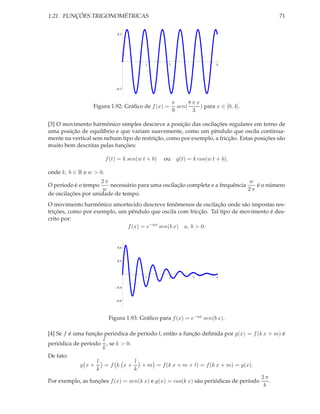1.21. FUNÇÕES TRIGONOMÉTRICAS                                                              71


                              0.3




                                          1        2            3         4




                              0.3



                                                       π      8π x
                  Figura 1.92: Gráﬁco de f (x) =         sen(      ) para x ∈ [0, 4].
                                                       9       3

[3] O movimento harmônico simples descreve a posição das oscilações regulares em torno de
uma posição de equilíbrio e que variam suavemente, como um pêndulo que oscila continua-
mente na vertical sem nehum tipo de restrição, como por exemplo, a fricção. Estas posições são
muito bem descritas pelas funções:

                         f (t) = k sen(w t + b)   ou     g(t) = k cos(w t + b),

onde k, b ∈ R e w > 0.
                     2π                                                       w
O período é o tempo     necessário para uma oscilação completa e a frequência    é o número
                      w                                                       2π
de oscilações por unidade de tempo.
O movimento harmônico amortecido descreve fenômenos de oscilação onde são impostas res-
trições, como por exemplo, um pêndulo que oscila com fricção. Tal tipo de movimento é des-
crito por:
                              f (x) = e−ax sen(b x) a, b > 0.


                              0.8


                              0.4



                                          1        2            3         4


                              0.4


                              0.8




                          Figura 1.93: Gráﬁco para f (x) = e−ax sen(b x).

[4] Se f é uma função periódica de período l, então a função deﬁnida por g(x) = f (k x + m) é
                     l
periódica de período , se k > 0.
                     k
De fato:
                   l              l
             g x+     =f k x+        + m = f (k x + m + l) = f (k x + m) = g(x).
                   k              k
                                                                                     2π
Por exemplo, as funções f (x) = sen(k x) e g(x) = cos(k x) são periódicas de período    .
                                                                                      k
 
