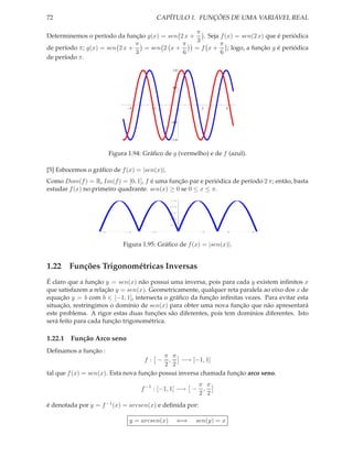 72                                          CAPÍTULO 1. FUNÇÕES DE UMA VARIÁVEL REAL

                                                  π
Determinemos o período da função g(x) = sen 2 x +    . Seja f (x) = sen(2 x) que é periódica
                                                  3
                               π             π              π
de período π; g(x) = sen 2 x +   = sen 2 x +      = f x + ; logo, a função g é periódica
                               3             6              6
de período π.
                                                1.0



                                                0.5




                               4        2                2          4



                                                0.5



                                                1.0



                        Figura 1.94: Gráﬁco de g (vermelho) e de f (azul).

[5] Esbocemos o gráﬁco de f (x) = |sen(x)|.
Como Dom(f ) = R, Im(f ) = [0, 1], f é uma função par e periódica de período 2 π; então, basta
estudar f (x) no primeiro quadrante. sen(x) ≥ 0 se 0 ≤ x ≤ π.
                                               1.0




                                               0.8




                                               0.6




                                               0.4




                                               0.2




                    6          4        2                 2         4        6




                             Figura 1.95: Gráﬁco de f (x) = |sen(x)|.


1.22 Funções Trigonométricas Inversas
É claro que a função y = sen(x) não possui uma inversa, pois para cada y existem inﬁnitos x
que satisfazem a relação y = sen(x). Geometricamente, qualquer reta paralela ao eixo dos x de
equação y = b com b ∈ [−1, 1], intersecta o gráﬁco da função inﬁnitas vezes. Para evitar esta
situação, restringimos o domínio de sen(x) para obter uma nova função que não apresentará
este problema. A rigor estas duas funções são diferentes, pois tem domínios diferentes. Isto
será feito para cada função trigonométrica.

1.22.1 Função Arco seno
Deﬁnamos a função :
                                           π π
                                     f: −   ,    −→ [−1, 1]
                                           2 2
tal que f (x) = sen(x). Esta nova função possui inversa chamada função arco seno.
                                                         π π
                                   f −1 : [−1, 1] −→ −    ,
                                                         2 2
é denotada por y = f −1 (x) = arcsen(x) e deﬁnida por:

                               y = arcsen(x)      ⇐⇒   sen(y) = x
 