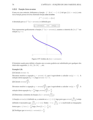 74                                      CAPÍTULO 1. FUNÇÕES DE UMA VARIÁVEL REAL

1.22.2 Função Arco co-seno
Como no caso anterior, deﬁnamos a função : f : [0, π] −→ [−1, 1] tal que f (x) = cos(x); esta
nova função possui inversa chamada função arco co-seno:

                                     f −1 : [−1, 1] −→ [0, π]

é denotada por y=f −1 (x) = arccos(x) e deﬁnida por:

                                y = arccos(x)     ⇐⇒    cos(y) = x

Para representar graﬁcamente a função f −1 (x) = arccos(x), usamos a simetria de f e f −1 em
relação a y = x.




                                                1.5




                           -1                                        1


                          Figura 1.97: Gráﬁco de f (x) = arccos(x).

O domínio usado para deﬁnir a função arco co-seno poderia ser substituido por qualquer dos
intervalos seguintes: [π, 2π], [2π, 3π], ..., etc.

Exemplo 1.28.
[1] Calcule arccos(−1).
Devemos resolver a equação y = arccos(−1), que é equivalente a calcular cos(y) = −1. A
solução desta equação é y = π; logo arccos(−1) = π.
                   √
                    2
[2] Calcule arccos     .
                   2
                                           √                                            √
                                             2                                           2
Devemos resolver a equação y = arccos           , que é equivalente a calcular cos(y) =    . A
                                            2√                                          2
                             π                  2     π
solução desta equação é y = ; logo, arccos          = .
                             4                 2      4
                                                      2x
[3] Determine o domínio da função f (x) = arccos          .
                                                     x+1
                                                                                    2x
A função arccos(u) é deﬁnido se, e somente se u ∈ [−1, 1], logo para que arccos          esteja
                                                                                   x+1
                            2x                              2x
deﬁnido é necessário que         ∈ [−1, 1]. Então: −1 ≤         ≤ 1; resolvendo as inequações
                           x+1                            x+1
                         1                        1
temos que x ≤ 1 e x ≥ − ; logo, Dom(f ) = − , 1 .
                         3                        3
                                           π
[4] Veriﬁque que arcsen(x) + arccos(x) = .
                                           2
 
