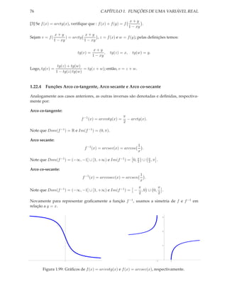 76                                          CAPÍTULO 1. FUNÇÕES DE UMA VARIÁVEL REAL

                                                               x+y
[3] Se f (x) = arctg(x), veriﬁque que : f (x) + f (y) = f             .
                                                               1 − xy
                x+y               x+y
Sejam v = f (          ) = arctg        , z = f (x) e w = f (y); pelas deﬁnições temos:
                1 − xy           1 − xy

                                        x+y
                             tg(v) =          ,   tg(z) = x,    tg(w) = y.
                                       1 − xy

                  tg(z) + tg(w)
Logo, tg(v) =                    = tg(z + w); então, v = z + w.
                 1 − tg(z) tg(w)


1.22.4 Funções Arco co-tangente, Arco secante e Arco co-secante

Analogamente aos casos anteriores, as outras inversas são denotadas e deﬁnidas, respectiva-
mente por:

Arco co-tangente:
                                                         π
                               f −1 (x) = arccotg(x) =     − arctg(x).
                                                         2

Note que Dom(f −1 ) = R e Im(f −1 ) = (0, π).

Arco secante:
                                                                    1
                                 f −1 (x) = arcsec(x) = arccos        .
                                                                    x

Note que Dom(f −1 ) = (−∞, −1] ∪ [1, +∞) e Im(f −1 ) = 0, π ∪
                                                          2
                                                                           π
                                                                           2,π   .

Arco co-secante:
                                                                     1
                                f −1 (x) = arccosec(x) = arcsen        .
                                                                     x
                                                                    π         π
Note que Dom(f −1 ) = (−∞, −1] ∪ [1, +∞) e Im(f −1 ) = −              , 0 ∪ 0, .
                                                                    2         2

Novamente para representar graﬁcamente a função f −1 , usamos a simetria de f e f −1 em
relação a y = x.

                                                                                     3




                                                                                     2




                                                                                     1




                                                                                 1       1




       Figura 1.99: Gráﬁcos de f (x) = arccotg(x) e f (x) = arcsec(x), respectivamente.
 