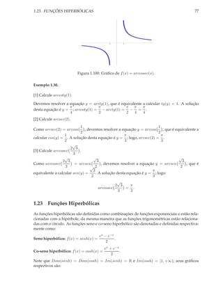 1.23. FUNÇÕES HIPERBÓLICAS                                                                   77




                                            1         1




                          Figura 1.100: Gráﬁco de f (x) = arccosec(x).

Exemplo 1.30.

[1] Calcule arccotg(1).

Devemos resolver a equação y = arctg(1), que é equivalente a calcular tg(y) = 1. A solução
                   π              π              π π       π
desta equação é y = ; arccotg(1) = − arctg(1) = − = .
                   4              2              2    4    4
[2] Calcule arcsec(2).
                            1                                           1
Como arcsec(2) = arccos       , devemos resolver a equação y = arccos      , que é equivalente a
                            2                                           2
                  1                                  π                    π
calcular cos(y) = . A solução desta equação é y = ; logo, arcsec(2) = .
                  2                                  3                    3
                       √
                     2 3
[3] Calcule arccosec       .
                       3
                  √                √                                                 √
                 2 3                  3                                                3
Como arccosec           = arcsen        , devemos resolver a equação y = arcsen          , que é
                  3              √ 2                                                  2
                                   3                                π
equivalente a calcular sen(y) =      . A solução desta equação é y = ; logo:
                                  2                                 3
                                                √
                                               2 3  π
                                      arccosec     = .
                                                3   3


1.23 Funções Hiperbólicas
As funções hiperbólicas são deﬁnidas como combinações de funções exponenciais e estão rela-
cionadas com a hipérbole, da mesma maneira que as funções trigonométricas estão relaciona-
das com o círculo. As funções seno e co-seno hiperbólico são denotadas e deﬁnidas respectiva-
mente como:
                                      ex − e−x
Seno hiperbólico: f (x) = senh(x) =            .
                                          2
                                         ex + e−x
Co-seno hiperbólico: f (x) = cosh(x) =            .
                                             2
Note que Dom(senh) = Dom(cosh) = Im(senh) = R e Im(cosh) = [1, +∞); seus gráﬁcos
respectivos são:
 
