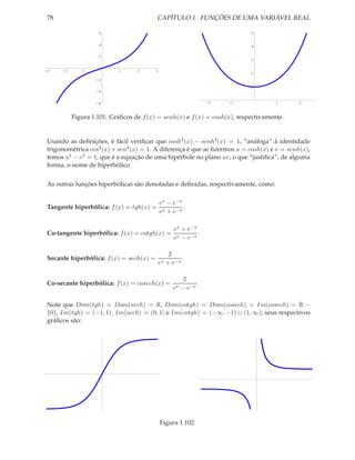 78                                       CAPÍTULO 1. FUNÇÕES DE UMA VARIÁVEL REAL

                    6                                                       5


                    4                                                       4

                    2
                                                                            3

-3    -2      -1           1      2       3
                                                                            2
                   -2
                                                                            1
                   -4

                   -6                                             -2   -1           1      2


           Figura 1.101: Gráﬁcos de f (x) = senh(x) e f (x) = cosh(x), respectivamente.


 Usando as deﬁnições, é fácil veriﬁcar que cosh2 (x) − senh2 (x) = 1, “análoga” à identidade
 trigonométrica cos2 (x) + sen2 (x) = 1. A diferença é que se ﬁzermos u = cosh(x) e v = senh(x),
 temos u2 − v 2 = 1, que é a equação de uma hipérbole no plano uv, o que “justiﬁca”, de alguma
 forma, o nome de hiperbólico.


 As outras funções hiperbólicas são denotadas e deﬁnidas, respectivamente, como:

                                              ex − e−x
 Tangente hiperbólica: f (x) = tgh(x) =                .
                                              ex + e−x

                                                    ex + e−x
 Co-tangente hiperbólica: f (x) = cotgh(x) =                 .
                                                    ex − e−x

                                                  2
 Secante hiperbólica: f (x) = sech(x) =                .
                                              ex + e−x

                                                         2
 Co-secante hiperbólica: f (x) = cosech(x) =                  .
                                                   ex   − e−x

 Note que Dom(tgh) = Dom(sech) = R, Dom(cotgh) = Dom(cosech) = Im(cosech) = R −
 {0}, Im(tgh) = (−1, 1), Im(sech) = (0, 1] e Im(cotgh) = (−∞, −1) ∪ (1, ∞); seus respectivos
 gráﬁcos são:




                                              Figura 1.102:
 