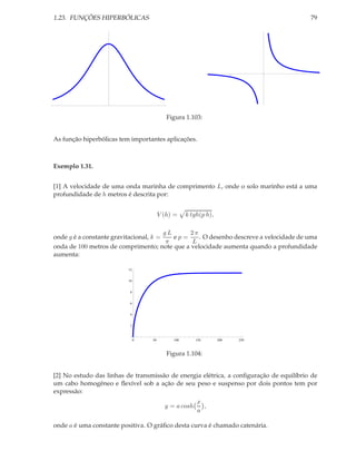 1.23. FUNÇÕES HIPERBÓLICAS                                                              79




                                           Figura 1.103:


As função hiperbólicas tem importantes aplicações.



Exemplo 1.31.


[1] A velocidade de uma onda marinha de comprimento L, onde o solo marinho está a uma
profundidade de h metros é descrita por:


                                        V (h) =    k tgh(p h),

                                        gL     2π
onde g é a constante gravitacional, k =    ep=    . O desenho descreve a velocidade de uma
                                         π     L
onda de 100 metros de comprimento; note que a velocidade aumenta quando a profundidade
aumenta:

                          12


                          10


                           8


                           6


                           4


                           2



                               0   50        100       150       200   250



                                           Figura 1.104:


[2] No estudo das linhas de transmissão de energia elétrica, a conﬁguração de equilíbrio de
um cabo homogêneo e ﬂexível sob a ação de seu peso e suspenso por dois pontos tem por
expressão:
                                                       x
                                          y = a cosh     ,
                                                       a

onde a é uma constante positiva. O gráﬁco desta curva é chamado catenária.
 