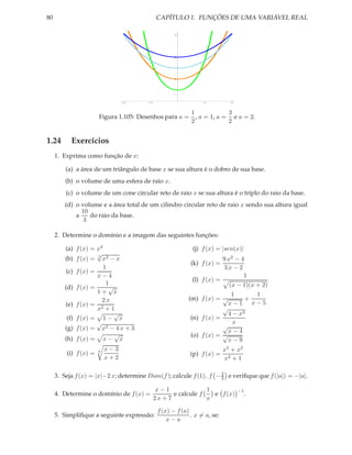 80                                            CAPÍTULO 1. FUNÇÕES DE UMA VARIÁVEL REAL

                                                     3




                                                     2




                                                     1




                                 -2     -1                       1            2



                                                      1            3
                       Figura 1.105: Desenhos para a = , a = 1, a = e a = 2.
                                                      2            2


1.24       Exercícios
     1. Exprima como função de x:

         (a) a área de um triângulo de base x se sua altura é o dobro de sua base.
         (b) o volume de uma esfera de raio x.
         (c) o volume de um cone circular reto de raio x se sua altura é o triplo do raio da base.
        (d) o volume e a área total de um cilindro circular reto de raio x sendo sua altura igual
              10
            a    do raio da base.
               3

     2. Determine o domínio e a imagem das seguintes funções:

        (a) f (x) = x4                                      (j) f (x) = |sen(x)|
                    √
        (b) f (x) = 3 x3 − x                                               9 x2 − 4
                                                            (k) f (x) =
                       1                                                   3x − 2
        (c) f (x) =
                    x−4                                                            1
                                                            (l) f (x) =
                        1                                                     (x − 1)(x + 2)
        (d) f (x) =      √
                    1+ x                                                       1        1
                      2x                                   (m) f (x) =     √        +
        (e) f (x) = 2                                                        x−1 x−5
                    x +1                                                   √
                           √                                                 4 − x2
         (f) f (x) = 1 − x                                 (n) f (x) =
                    √                                                          x
        (g) f (x) = x2 − 4 x + 3                                           √
                                                                             x−4
                           √                                (o) f (x) =    √
        (h) f (x) = x − x                                                    x−9
                           x−3                                             x5 + x2
         (i) f (x) =   6
                                                           (p) f (x) =
                           x+2                                             x2 + 1

                                                                    2
     3. Seja f (x) = |x|−2 x; determine Dom(f ); calcule f (1), f − 3 e veriﬁque que f (|a|) = −|a|.

                                             x−1                1                 −1
     4. Determine o domínio de f (x) =              e calcule f   e f (x)              .
                                             2x + 7             x

                                              f (x) − f (a)
     5. Simpliﬁque a seguinte expressão:                    , x = a, se:
                                                  x−a
 