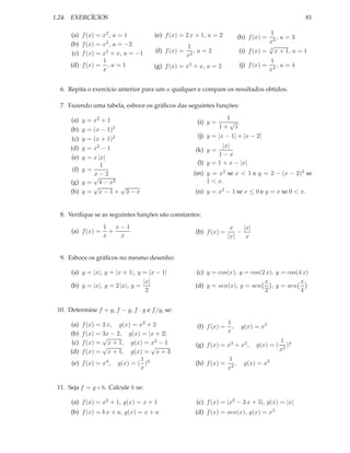 1.24. EXERCÍCIOS                                                                                      81

      (a) f (x) = x2 , a = 1           (e) f (x) = 2 x + 1, a = 2                        1
                                                                             (h) f (x) =    ,a=3
      (b) f (x) = x3 , a = −2                                                            x3
                                                     1                                   √
       (c) f (x) = x2 + x, a = −1      (f) f (x) =      ,a=2                 (i) f (x) = 3 x + 1, a = 1
                                                     x2
                   1                                                                       1
      (d) f (x) = , a = 1             (g) f (x) = x3 + x, a = 2              (j) f (x) =      ,a=4
                   x                                                                       x4


  6. Repita o exercício anterior para um a qualquer e compare os resultados obtidos.

  7. Fazendo uma tabela, esboce os gráﬁcos das seguintes funções:

      (a)    = x2 + 1
             y                                                      1
                                                        (i) y =      √
      (b)    = (x − 1)2
             y                                                    1+ x
       (c)   = (x + 1)2
             y                                          (j) y = |x − 1| + |x − 2|
      (d)    = x2 − 1
             y                                                    |x|
                                                       (k) y =
                                                                1−x
      (e)    y
             = x |x|
                  1                                     (l) y = 1 + x − |x|
       (f) y =
               x−2                                     (m) y = x2 se x < 1 e y = 2 − (x − 2)2 se
               √
      (g) y = 4 − x2                                       1 < x.
               √        √
      (h) y = x − 1 + 3 − x                            (n) y = x2 − 1 se x ≤ 0 e y = x se 0 < x.


  8. Veriﬁque se as seguintes funções são constantes:
                    1 x−1                                              x    |x|
      (a) f (x) =     +                                (b) f (x) =        −
                    x   x                                             |x|    x


  9. Esboce os gráﬁcos no mesmo desenho:

      (a) y = |x|, y = |x + 1|, y = |x − 1|            (c) y = cos(x), y = cos(2 x), y = cos(4 x)
                                  |x|                                           x             x
      (b) y = |x|, y = 2 |x|, y =                      (d) y = sen(x), y = sen     , y = sen
                                   2                                            2             4


 10. Determine f + g, f − g, f · g e f /g, se:

      (a) f (x) = 2 x, g(x) = x2 + 2                                  1
                                                        (f) f (x) =     ,     g(x) = x2
      (b) f (x) = 3x − 2, g(x) = |x + 2|                              x
                  √                                                                            1 4
      (c) f (x) = x + 1, g(x) = x2 − 1                 (g) f (x) = x3 + x2 ,        g(x) = (      )
                  √                √                                                           x2
      (d) f (x) = x + 1, g(x) = x + 3
                               1                                      1
      (e) f (x) = x4 , g(x) = ( )4                     (h) f (x) =       ,     g(x) = x2
                               x                                      x2


 11. Seja f = g ◦ h. Calcule h se:

      (a) f (x) = x2 + 1, g(x) = x + 1                 (c) f (x) = |x2 − 3 x + 5|, g(x) = |x|
      (b) f (x) = b x + a, g(x) = x + a                (d) f (x) = sen(x), g(x) = x3
 