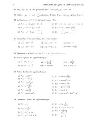 82                                            CAPÍTULO 1. FUNÇÕES DE UMA VARIÁVEL REAL

 12. Seja f (x) = a x + b. Para que valores de a e b vale: (f ◦ f )(x) = 9 x − 3 ?

                  √                     1
 13. Se f (x) =       x − 4 e g(x) =      , determine o domínio de g ◦ f e esboce o gráﬁco de g ◦ f .
                                       2x

 14. Veriﬁque que Im(f ) ⊂ Dom(g) e determine g ◦ f se:

      (a) f (x) = x + 2, g(x) = 3 x + 1                      (d) f (x) = 2x − 3,   g(x) = −x2 + 3x + 1
                                 √                                                       2
      (b) f (x) = x2 + 2, g(x) = x                           (e) f (x) = x + 1, g(x) =
                                                                                        x−2
                                       x+1                                 x            x+1
      (c) f (x) = x2 + 3, g(x) =                             (f) f (x) =       , g(x) =
                                       x−2                               x+1            x−1


 15. Escreva h(x) como composta de duas outras funções:
                                                        √                                     1
      (a) h(x) = (x2 + 1)4                 (c) h(x) =   4
                                                            3x + 5               (e) h(x) = e x
                                                                                                  1
      (b) h(x) = (x2 − 9)−2                (d) h(x) = tg(ln(x))                  (f) h(x) = ln(      )
                                                                                                  x2


 16. Determine fn , se f0 (x) = x + 3 e fn+1 = f0 ◦ fn , n = 0, 1, 2, .......

 17. Esboce o gráﬁco das seguintes funções:
                                                   x−1                                      x
      (a) y = x4 + x3 − x2                 (c) y =                               (e) y = tg
                                                   x+4                                      2
      (b) y = 2 + (x − 1)3                 (d) y = sen(3 x)                      (f) y = sech(3 x)


 18. Ache o domínio das seguintes funções:

      (a) f (x) =      1 tg(x)                                                       3x
                       2                                     (g) f (x) = arccos
                                                                                    x+1
      (b) f (x) =       ln(x)
                           1                                 (h) f (x) = arctg(x2 + 2)
      (c)    f (x) = sen 2                                                       √
                           x                                  (i) f (x) = arcsen( 3 x)
                     sen(x)
      (d)    f (x) =                                          (j) f (x) =   3
                                                                                arcsen(x)
                        x2
                         1
      (e)    f (x) = tg                                      (k) f (x) = loga (|x|)
                         x
       (f)   f (x) = arcsen(x2 )                              (l) f (x) = loga (x (x2 − 2)(x2 − 3))


 19. Determine a inversa das seguintes funções:
                  1                                                              3
      (a) f (x) =                                            (e) f (x) = 2 +
                  x                                                            x+1
                  x+2                                         (f) f (x) = x 2 − 4x + 3, x > 2
      (b) f (x) =                                                             x
                  x+1                                        (g) f (x) = √
      (c) f (x) = x4 , x > 0                                                 x2 + 1
                                                                           x+2
      (d) f (x) = x2 − 2x, x > 1                             (h) f (x) =
                                                                          2x − 1
 
