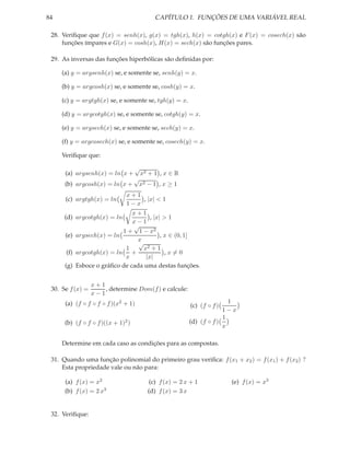 84                                           CAPÍTULO 1. FUNÇÕES DE UMA VARIÁVEL REAL

 28. Veriﬁque que f (x) = senh(x), g(x) = tgh(x), h(x) = cotgh(x) e F (x) = cosech(x) são
     funções ímpares e G(x) = cosh(x), H(x) = sech(x) são funções pares.

 29. As inversas das funções hiperbólicas são deﬁnidas por:

     (a) y = argsenh(x) se, e somente se, senh(y) = x.

     (b) y = argcosh(x) se, e somente se, cosh(y) = x.

     (c) y = argtgh(x) se, e somente se, tgh(y) = x.

     (d) y = argcotgh(x) se, e somente se, cotgh(y) = x.

     (e) y = argsech(x) se, e somente se, sech(y) = x.

     (f) y = argcosech(x) se, e somente se, cosech(y) = x.

     Veriﬁque que:

                                    √
      (a) argsenh(x) = ln x +           x2 + 1 , x ∈ R
                                    √
      (b) argcosh(x) = ln x +           x2 − 1 , x ≥ 1
                               x+1
      (c) argtgh(x) = ln           , |x| < 1
                               1−x
                              x+1
      (d) argcotgh(x) = ln           , |x| > 1
                              x−1
                              √
                           1 + 1 − x2
      (e) argsech(x) = ln                 , x ∈ (0, 1]
                                x
                                √
                            1     x2 + 1
       (f) argcotgh(x) = ln +               ,x=0
                            x      |x|
      (g) Esboce o gráﬁco de cada uma destas funções.


                  x+1
 30. Se f (x) =       , determine Dom(f ) e calcule:
                  x−1
      (a) (f ◦ f ◦ f ◦ f )(x2 + 1)                                        1
                                                            (c) (f ◦ f )
                                                                        1−x
                                                                        1
      (b) (f ◦ f ◦ f )((x + 1)2 )                          (d) (f ◦ f )
                                                                        x

     Determine em cada caso as condições para as compostas.

 31. Quando uma função polinomial do primeiro grau veriﬁca: f (x1 + x2 ) = f (x1 ) + f (x2 ) ?
     Esta propriedade vale ou não para:

      (a) f (x) = x2                        (c) f (x) = 2 x + 1            (e) f (x) = x3
      (b) f (x) = 2 x3                     (d) f (x) = 3 x


 32. Veriﬁque:
 