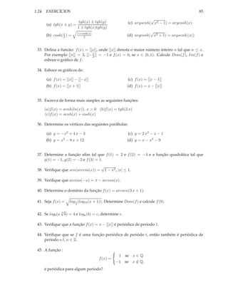1.24. EXERCÍCIOS                                                                                     85
                                                                            √
                        tgh(x) ± tgh(y)                         (c) argsenh( x2 − 1) = argcosh(x)
      (a) tgh(x ± y) =
                       1 ± tgh(x)tgh(y)
                                1+cosh(x)                                  √
      (b) cosh( x ) =
                2                   2                          (d) argcosh( x2 + 1) = argsenh(|x|)


 33. Deﬁna a funcão: f (x) = [[x]], onde [[x]] denota o maior número inteiro n tal que n ≤ x.
     Por exemplo [[π]] = 3, [[− 1 ]] = −1 e f (x) = 0, se x ∈ [0, 1). Calcule Dom(f ), Im(f ) e
                                2
     esboce o gráﬁco de f .

 34. Esboce os gráﬁcos de:

      (a) f (x) = [[x]] − [[−x]]                                (c) f (x) = [[x − 1]]
      (b) f (x) = [[x + 1]]                                    (d) f (x) = x − [[x]]


 35. Escreva de forma mais simples as seguintes funções:

     (a)f (x) = senh(ln(x)), x > 0 (b)f (x) = tgh(2 x)
     (c)f (x) = senh(x) + cosh(x)

 36. Determine os vértices das seguintes parábolas:

      (a) y = −x2 + 4 x − 3                                     (c) y = 2 x2 − x − 1
      (b) y = x2 − 8 x + 12                                    (d) y = x − x2 − 9


 37. Determine a função aﬁm tal que f (1) = 2 e f (2) = −4 e a função quadrática tal que
     g(1) = −1, g(2) = −2 e f (3) = 1.
                                             √
 38. Veriﬁque que sen(arccos(x)) =               1 − x2 , |x| ≤ 1.

 39. Veriﬁque que arccos(−x) = π − arccos(x).

 40. Determine o domínio da função f (x) = arcsen(3 x + 1).

 41. Seja f (x) =        log 1 (log10 (x + 1)). Determine Dom(f ) e calcule f (9).
                            2


                  √
 42. Se logb (a   3
                      b) = 4 e loga (b) = c, determine c.

 43. Veriﬁque que a função f (x) = x − [[x]] é periódica de período 1.

 44. Veriﬁque que se f é uma função periódica de periódo t, então também é periódica de
     período n t, n ∈ Z.

 45. A função :
                                                         1 se x ∈ Q
                                            f (x) =
                                                        −1 se x ∈ Q,
                                                                /
     é periódica para algum período?
 