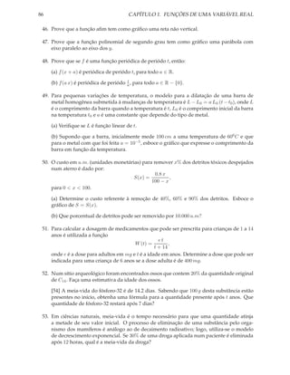 86                                      CAPÍTULO 1. FUNÇÕES DE UMA VARIÁVEL REAL

 46. Prove que a função aﬁm tem como gráﬁco uma reta não vertical.

 47. Prove que a função polinomial de segundo grau tem como gráﬁco uma parábola com
     eixo paralelo ao eixo dos y.

 48. Prove que se f é uma função periódica de periódo t, então:

     (a) f (x + a) é periódica de periódo t, para todo a ∈ R.
                                        t
     (b) f (a x) é periódica de periódo a , para todo a ∈ R − {0}.

 49. Para pequenas variações de temperatura, o modelo para a dilatação de uma barra de
     metal homogênea submetida à mudanças de temperatura é L − L0 = a L0 (t − t0 ), onde L
     é o comprimento da barra quando a temperatura é t, L0 é o comprimento inicial da barra
     na temperatura t0 e a é uma constante que depende do tipo de metal.

     (a) Veriﬁque se L é função linear de t.

     (b) Supondo que a barra, inicialmente mede 100 cm a uma temperatura de 600 C e que
     para o metal com que foi feita a = 10−5 , esboce o gráﬁco que expresse o comprimento da
     barra em função da temperatura.

 50. O custo em u.m. (unidades monetárias) para remover x% dos detritos tóxicos despejados
     num aterro é dado por:
                                                 0.8 x
                                       S(x) =          ,
                                               100 − x
     para 0 < x < 100.

     (a) Determine o custo referente à remoção de 40%, 60% e 90% dos detritos. Esboce o
     gráﬁco de S = S(x).

     (b) Que porcentual de detritos pode ser removido por 10.000 u.m?

 51. Para calcular a dosagem de medicamentos que pode ser prescrita para crianças de 1 a 14
     anos é utilizada a função
                                                     et
                                         W (t) =          ,
                                                   t + 14
     onde e é a dose para adultos em mg e t é a idade em anos. Determine a dose que pode ser
     indicada para uma criança de 6 anos se a dose adulta é de 400 mg.

 52. Num sítio arqueológico foram encontrados ossos que contem 20% da quantidade original
     de C14 . Faça uma estimativa da idade dos ossos.

     [54] A meia-vida do fósforo-32 é de 14.2 dias. Sabendo que 100 g desta substância estão
     presentes no início, obtenha uma fórmula para a quantidade presente após t anos. Que
     quantidade de fósforo-32 restará após 7 dias?

 53. Em ciências naturais, meia-vida é o tempo necessário para que uma quantidade atinja
     a metade de seu valor inicial. O processo de eliminação de uma substância pelo orga-
     nismo dos mamíferos é análogo ao de decaimento radioativo; logo, utiliza-se o modelo
     de decrescimento exponencial. Se 30% de uma droga aplicada num paciente é eliminada
     após 12 horas, qual é a meia-vida da droga?
 