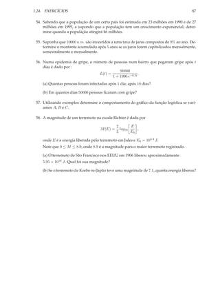 1.24. EXERCÍCIOS                                                                        87

 54. Sabendo que a população de um certo país foi estimada em 23 milhões em 1990 e de 27
     milhões em 1995, e supondo que a população tem um crescimento exponencial, deter-
     mine quando a população atingirá 46 milhões.

 55. Suponha que 10000 u.m. são investidos a uma taxa de juros compostos de 9% ao ano. De-
     termine o montante acumulado após 5 anos se os juros forem capitalizados mensalmente,
     semestralmente e mensalmente.

 56. Numa epidemia de gripe, o número de pessoas num bairro que pegaram gripe após t
     dias é dado por :
                                             90000
                                  L(t) =                 .
                                         1 + 1990 e−0.5t
    (a) Quantas pessoas foram infectadas após 1 dia; após 10 dias?

    (b) Em quantos dias 50000 pessoas ﬁcaram com gripe?

 57. Utilizando exemplos determine o comportamento do gráﬁco da função logística se vari-
     amos A, B e C.

 58. A magnitude de um terremoto na escala Richter é dada por

                                               2       E
                                     M (E) =     log10    ,
                                               3       E0

    onde E é a energia liberada pelo terremoto em Jules e E0 = 104.4 J.
    Note que 0 ≤ M ≤ 8.9, onde 8.9 é a magnitude para o maior terremoto registrado.

    (a) O terremoto de São Francisco nos EEUU em 1906 liberou aproximadamente
    5.95 × 1016 J. Qual foi sua magnitude?

    (b) Se o terremoto de Koebe no Japão teve uma magnitude de 7.1, quanta energia liberou?
 
