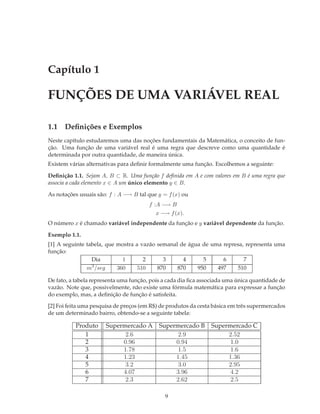 Capítulo 1

FUNÇÕES DE UMA VARIÁVEL REAL

1.1 Deﬁnições e Exemplos
Neste capítulo estudaremos uma das noções fundamentais da Matemática, o conceito de fun-
ção. Uma função de uma variável real é uma regra que descreve como uma quantidade é
determinada por outra quantidade, de maneira única.
Existem várias alternativas para deﬁnir formalmente uma função. Escolhemos a seguinte:

Deﬁnição 1.1. Sejam A, B ⊂ R. Uma função f deﬁnida em A e com valores em B é uma regra que
associa a cada elemento x ∈ A um único elemento y ∈ B.

As notações usuais são: f : A −→ B tal que y = f (x) ou
                                        f :A −→ B
                                          x −→ f (x).
O número x é chamado variável independente da função e y variável dependente da função.

Exemplo 1.1.
[1] A seguinte tabela, que mostra a vazão semanal de água de uma represa, representa uma
função:
                 Dia         1       2      3      4      5      6       7
                 3
               m /seg      360     510    870    870    950    497    510

De fato, a tabela representa uma função, pois a cada dia ﬁca associada uma única quantidade de
vazão. Note que, possivelmente, não existe uma fórmula matemática para expressar a função
do exemplo, mas, a deﬁnição de função é satisfeita.

[2] Foi feita uma pesquisa de preços (em R$) de produtos da cesta básica em três supermercados
de um determinado bairro, obtendo-se a seguinte tabela:

          Produto     Supermercado A        Supermercado B      Supermercado C
             1              2.6                   2.9                2.52
             2             0.96                  0.94                 1.0
             3             1.78                   1.5                 1.6
             4             1.23                  1.45                1.36
             5              3.2                   3.0                2.95
             6             4.07                  3.96                 4.2
             7              2.3                  2.62                 2.5

                                              9
 
