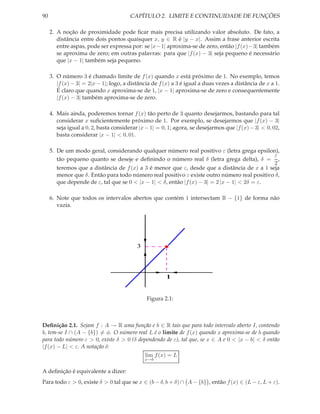 90                                      CAPÍTULO 2. LIMITE E CONTINUIDADE DE FUNÇÕES

     2. A noção de proximidade pode ﬁcar mais precisa utilizando valor absoluto. De fato, a
        distância entre dois pontos quaisquer x, y ∈ R é |y − x|. Assim a frase anterior escrita
        entre aspas, pode ser expressa por: se |x−1| aproxima-se de zero, então |f (x)−3| também
        se aproxima de zero; em outras palavras: para que |f (x) − 3| seja pequeno é necessário
        que |x − 1| também seja pequeno.

     3. O número 3 é chamado limite de f (x) quando x está próximo de 1. No exemplo, temos
        |f (x) − 3| = 2|x − 1|; logo, a distância de f (x) a 3 é igual a duas vezes a distância de x a 1.
        É claro que quando x aproxima-se de 1, |x − 1| aproxima-se de zero e consequentemente
        |f (x) − 3| também aproxima-se de zero.

     4. Mais ainda, poderemos tornar f (x) tão perto de 3 quanto desejarmos, bastando para tal
        considerar x suﬁcientemente próximo de 1. Por exemplo, se desejarmos que |f (x) − 3|
        seja igual a 0, 2, basta considerar |x − 1| = 0, 1; agora, se desejarmos que |f (x) − 3| < 0, 02,
        basta considerar |x − 1| < 0, 01.

     5. De um modo geral, considerando qualquer número real positivo ε (letra grega epsilon),
                                                                                              ε
        tão pequeno quanto se deseje e deﬁnindo o número real δ (letra grega delta), δ = ,
                                                                                              2
        teremos que a distância de f (x) a 3 é menor que ε, desde que a distância de x a 1 seja
        menor que δ. Então para todo número real positivo ε existe outro número real positivo δ,
        que depende de ε, tal que se 0 < |x − 1| < δ, então |f (x) − 3| = 2 |x − 1| < 2δ = ε.

     6. Note que todos os intervalos abertos que contém 1 intersectam R − {1} de forma não
        vazia.




                                           3




                                                       1


                                               Figura 2.1:



Deﬁnição 2.1. Sejam f : A → R uma função e b ∈ R tais que para todo intervalo aberto I, contendo
b, tem-se I ∩ (A − {b}) = φ. O número real L é o limite de f (x) quando x aproxima-se de b quando
para todo número ε > 0, existe δ > 0 (δ dependendo de ε), tal que, se x ∈ A e 0 < |x − b| < δ então
|f (x) − L| < ε. A notação é:
                                           lim f (x) = L
                                               x→b

A deﬁnição é equivalente a dizer:
Para todo ε > 0, existe δ > 0 tal que se x ∈ (b − δ, b + δ) ∩ A − {b} , então f (x) ∈ (L − ε, L + ε).
 