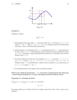 2.1. LIMITES                                                                                  91



                               L+ε

                                 L

                               L- ε




                                               b- δ   b     b δ

                                             Figura 2.2:

Exemplo 2.1.

Estudemos o limite:

                                            lim x2 = 16.
                                            x→4



   1. Pela deﬁnição temos que, dado ε > 0, devemos obter um δ > 0 tal que se 0 < |x − 4| < δ
      então |x2 − 16| < ε. Mas |x2 − 16| = |x − 4||x + 4| e desejamos que este produto ﬁque
      menor que ε para x suﬁcientemente próximo de 4.

   2. Intuitivamente, se x está próximo de 4, |x + 4| estará próximo de 8 e |x − 4| ﬁcará próximo
      de zero. Logo |x − 4||x + 4| ﬁcará próximo de zero; estamos, pois em condições de tornar
      |x2 − 16| < ε desde que x ﬁque suﬁcientemente próximo de 4. A primeira coisa a fazer é
      limitar o fator |x + 4|.

   3. Há várias maneiras de fazer isto. Por exemplo, se 3 < x < 5, teremos −1 < x − 4 < 1
      ou |x − 4| < 1; logo, |x + 4| = |x − 4 + 8| ≤ |x − 4| + 8 < 9 e |x − 4||x + 4| < 9|x − 4|.
                                                                             ε
      Portanto, dado ε > 0, considerando δ o menor entre os números 1 e , teremos que, se
                                                                             9
      0 < |x − 4| < δ, então |x2 − 16| < ε.

   4. É recomendável fazer uma tabela, como no exemplo anterior.


Observe que o limite de uma função y = f (x) num ponto b, depende apenas dos valores que
f assume nas proximidades de b, ou seja, num pequeno intervalo aberto de centro b.

Proposição 2.1. (Unicidade do limite)

Se lim f (x) = L1 e lim f (x) = L2 ; (L1 , L2 ∈ R), então
   x→b              x→b

                                              L1 = L2 .

Em outras palavras se o limite existe (é um número real), ele é único. Para a prova veja o
apêndice.
 