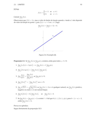 2.1. LIMITES                                                                                              93

[4] Seja
                                                            x + 5 se x = 1
                                                f (x) =
                                                            2π    se x = 1.
Calcule lim f (x).
           x→1
Observemos que f (1) = 2 π, mas o valor do limite da função quando x tende a 1 não depende
do valor da função no ponto 1, pois f (x) = x + 5 se x = 1; logo:

                                                 lim f (x) = lim (x + 5) = 6.
                                                 x→1          x→1




                                                        6




                                                                       1




                                                 Figura 2.4: Exemplo [4].


Proposição 2.3. Se lim f (x) e lim g(x), existem, então para todo α, β ∈ R:
                           x→a             x→a

   1. lim α f (x) + β g(x) = α lim f (x) + β lim g(x).
      x→a                                   x→a               x→a


   2. lim f (x) g(x) = lim f (x)                   lim g(x) .
      x→a                            x→a           x→a


          f (x)   lim f (x)
   3. lim       = x→a       , se lim g(x) = 0.
      x→a g(x)    lim g(x)       x→a
                           x→a

                       n                    n
   4. lim f (x)            =       lim f (x) , se n ∈ N.
      x→a                          x→a


   5. lim   n
                 f (x) =       n   lim f (x), se lim f (x) ≥ 0 e n é qualquer natural, ou lim f (x) positivo,
      x→a                          x→a            x→a                                     x→a
      negativo ou nulo e n é um natural ímpar.

   6. lim ln f (x) = ln lim f (x) ,                    se   lim f (x) > 0.
      x→a                            x→a                    x→a

   7. Se lim h(x) = lim g(x) = L e existe δ > 0 tal que h(x) ≤ f (x) ≤ g(x), para 0 < |x − a| < δ,
           x→a                 x→a
      então lim f (x) = L.
                 x→a


Provas no apêndice.
Segue diretamente da proposição 10.3:
 