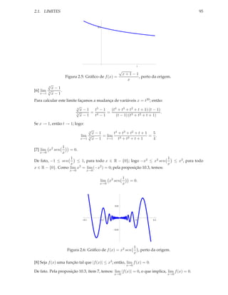 2.1. LIMITES                                                                                                 95


                                        0.5




                                                                          1

                                                           √
                                                               x+1−1
                      Figura 2.5: Gráﬁco de f (x) =                  , perto da origem.
                                                                 x
        √
        4
          x−1
[6] lim √
        5
              .
    x→1   x−1
Para calcular este limite façamos a mudança de variáveis x = t20 ; então:
                         √
                         4
                           x−1     t5 − 1   (t4 + t3 + t2 + t + 1) (t − 1)
                         √      = 4       =                                .
                         5
                           x−1     t −1        (t − 1) (t3 + t2 + t + 1)

Se x → 1, então t → 1; logo:
                                   √
                                   4
                                     x−1        t4 + t3 + t2 + t + 1  5
                               lim √      = lim                      = .
                               x→1 5
                                     x − 1 t→1 t3 + t2 + t + 1        4

                  1
[7] lim x2 sen          = 0.
   x→0            x
                  1                                                     1
De fato, −1 ≤ sen     ≤ 1, para todo x ∈ R − {0}; logo −x2 ≤ x2 sen                             ≤ x2 , para todo
                  x                                                     x
x ∈ R − {0}. Como lim x2 = lim (−x2 ) = 0; pela proposição 10.3, temos:
                        x→0       x→0

                                                               1
                                          lim x2 sen                = 0.
                                          x→0                  x




                                                    0.01




                                0.2           0.1                         0.1      0.2



                                                    0.01




                                                                         1
                       Figura 2.6: Gráﬁco de f (x) = x2 sen                , perto da origem.
                                                                         x

[8] Seja f (x) uma função tal que |f (x)| ≤ x2 ; então, lim f (x) = 0.
                                                                   x→0

De fato. Pela proposição 10.3, ítem 7, temos: lim |f (x)| = 0, o que implica, lim f (x) = 0.
                                                    x→0                                    x→0
 
