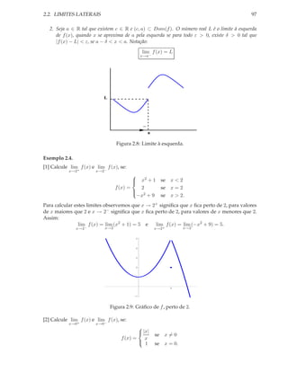 2.2. LIMITES LATERAIS                                                                       97

  2. Seja a ∈ R tal que existem c ∈ R e (c, a) ⊂ Dom(f ). O número real L é o limite à esquerda
     de f (x), quando x se aproxima de a pela esquerda se para todo ε > 0, existe δ > 0 tal que
     |f (x) − L| < ε, se a − δ < x < a. Notação:
                                               lim f (x) = L
                                               x→a−




                           L




                                                −
                                                    a

                                  Figura 2.8: Limite à esquerda.

Exemplo 2.4.
[1] Calcule lim f (x) e lim f (x), se:
           x→2+         x→2−
                                         
                                         
                                            x2 + 1 se x < 2
                                  f (x) =    2      se x = 2
                                          
                                           2
                                            −x + 9 se x > 2.
Para calcular estes limites observemos que x → 2+ signiﬁca que x ﬁca perto de 2, para valores
de x maiores que 2 e x → 2− signiﬁca que x ﬁca perto de 2, para valores de x menores que 2.
Assim:
                lim f (x) = lim (x2 + 1) = 5 e  lim f (x) = lim (−x2 + 9) = 5.
               x→2−         x→2                         x→2+        x→2

                                           5




                                           4




                                           3




                                           2




                                           1




                                                               2



                                           1




                               Figura 2.9: Gráﬁco de f , perto de 2.

[2] Calcule lim f (x) e lim f (x), se:
           x→0+         x→0−
                                            
                                             |x|
                                                        se x = 0
                                    f (x) =    x
                                             1         se x = 0.
 