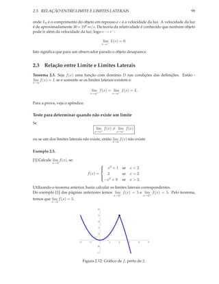 2.3. RELAÇÃO ENTRE LIMITE E LIMITES LATERAIS                                            99

onde L0 é o comprimento do objeto em repouso e c é a velocidade da luz. A velocidade da luz
é de aproximadamente 30 × 108 m/s. Da teoria da relatividade é conhecido que nenhum objeto
pode ir além da velocidade da luz; logo v → c− :

                                                 lim L(v) = 0.
                                                v→c−

Isto signiﬁca que para um observador parado o objeto desaparece.


2.3 Relação entre Limite e Limites Laterais
Teorema 2.3. Seja f (x) uma função com domínio D nas condições das deﬁnições. Então -
lim f (x) = L se e somente se os limites laterais existem e:
x→a

                                         lim f (x) = lim f (x) = L.
                                     x→a+               x→a−


Para a prova, veja o apêndice.


Teste para determinar quando não existe um limite
Se
                                           lim f (x) = lim f (x)
                                          x→a+            x→a−

ou se um dos limites laterais não existe, então lim f (x) não existe.
                                                        x→a


Exemplo 2.5.

[1] Calcule lim f (x), se:
            x→2
                                                
                                              x2 + 1 se x < 2
                                                
                                                
                                   f (x) =    2      se x = 2
                                           
                                            2
                                             −x + 9 se x > 2.

Utilizando o teorema anterior, basta calcular os limites laterais correspondentes.
Do exemplo [1] das páginas anteriores temos lim f (x) = 5 e lim f (x) = 5. Pelo teorema,
                                                        x→2−              x→2+
temos que lim f (x) = 5.
            x→2

                                            6

                                            5

                                            4

                                            3

                                            2


                             2       1              1         2   3   4     5
                                            0

                                            1



                                 Figura 2.12: Gráﬁco de f , perto de 2.
 