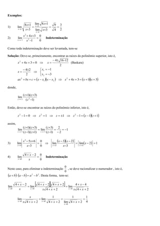 Exemplos:
1)
2
3
4
9
3
lim
1
8
lim
3
1
8
lim
1
1
1










x
x
x
x
x
x
x
2)
0
0
1
3
4
lim 2
2
1





 x
x
x
x
Indeterminação
Como toda indeterminação deve ser levantada, tem-se
Solução: Deve-se, primeiramente, encontrar as raízes do polinômio superior, isto é,



 0
3
4
2
x
x
2
12
16
4 



x (Baskara)











3
1
2
2
4
2
1
x
x
x
     
3
1
3
4
2
2
1
2










 x
x
x
x
x
x
x
x
c
bx
ax
donde,
)
1
(
)
3
)(
1
(
lim 2
1 



 z
z
z
z
Então, deve-se encontrar as raízes do polinômio inferior, isto é,
  
1
1
1
1
1
0
1 2
2
2











 z
z
z
z
z
z
assim,
1
2
2
)
1
(
)
3
(
lim
)
1
)(
1
(
)
3
)(
1
(
lim
1
1














 z
z
z
z
z
z
z
z
3)
     1
2
lim
3
2
3
lim
0
0
3
6
5
lim
3
3
2
3














x
x
x
x
x
x
x
x
x
x
4)
0
0
2
4
lim
0



 x
x
x
Indeterminação
Neste caso, para eliminar a indeterminação
0
0
, se deve racionalizar o numerador , isto é,
    2
2
b
a
b
a
b
a 



 . Desta forma, tem-se:
  
2
4
4
4
lim
2
4
2
4
2
4
lim
2
4
lim
0
0
0

















x
x
x
x
x
x
x
x
x
x
x
x
4
1
2
4
lim
1
2
4
1
lim
2
4
lim
0
0
0












x
x
x
x
x
x
x
x
 