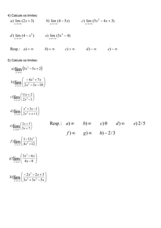 4) Calcule os limites:
5) Calcule os limites:









 7
5
3
2
)lim x
x
e
x









 1
2
2
11
) 3
lim x
x
c
x













 10
3
2
7
4
) 2
3
lim x
x
x
x
b
x
 
2
5
3
) 2
lim 



x
x
a
x













 1
2
1
3
) 2
3
lim x
x
x
x
d
x











 12
4
12
1
) 2
3
lim x
x
f
x











 8
4
6
3
)
2
lim x
x
x
g
x














 x
x
x
x
x
h
x 5
3
3
3
2
2
) 2
3
3
lim
3
/
2
)
)
)
5
/
2
)
)
0
)
)
)
:
.
Resp






h
g
f
e
d
c
b
a































)
)
)
)
)
:
.
Resp
)
4
3
(
lim
)
)
4
(
lim
)
)
3
4
5
(
lim
)
)
5
4
(
lim
)
)
3
2
(
lim
)
3
2
2
e
d
c
b
a
x
e
x
d
x
x
c
x
b
x
a
x
x
x
x
x
 
