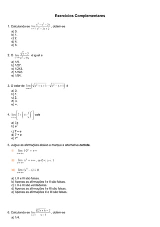 Exercícios Complementares
1. Calculando-se , obtém-se
a) 0.
b) 1.
c) 2.
d) 4.
e) 6.
2. O é igual a
a) 1/9.
b) 1/27.
c) 1/243.
d) 1/243.
e) 1/54.
3. O valor de é
a) 0.
b) 1.
c) 2.
d) 3.
e) ∞.
4. vale
a) 7e
b) e7
c) 7 – e
d) 7 + e
e) 7e
5. Julgue as afirmações abaixo e marque a alternativa correta.
a) I, II e III são falsas.
b) Apenas as afirmações I e II são falsas.
c) I, II e III são verdadeiras.
d) Apenas as afirmações I e III são falsas.
e) Apenas as afirmações II e III são falsas.
6. Calculando-se , obtém-se
a) 1/4.
 