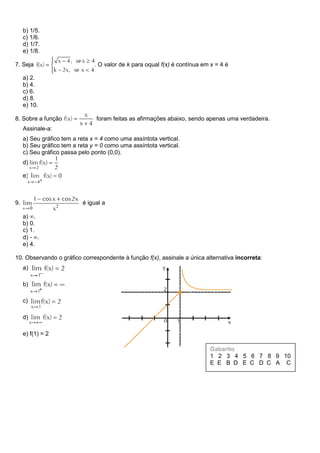 b) 1/5.
c) 1/6.
d) 1/7.
e) 1/8.
7. Seja . O valor de k para oqual f(x) é contínua em x = 4 é
a) 2.
b) 4.
c) 6.
d) 8.
e) 10.
8. Sobre a função foram feitas as afirmações abaixo, sendo apenas uma verdadeira.
Assinale-a:
a) Seu gráfico tem a reta x = 4 como uma assíntota vertical.
b) Seu gráfico tem a reta y = 0 como uma assíntota vertical.
c) Seu gráfico passa pelo ponto (0,0).
d)
e)
9. é igual a
a) .
b) 0.
c) 1.
d) - .
e) 4.
10. Observando o gráfico correspondente à função f(x), assinale a única alternativa incorreta:
a)
b)
c)
d)
e) f(1) = 2
Gabarito
1 2 3 4 5 6 7 8 9 10
E E B D E C D C A C
 