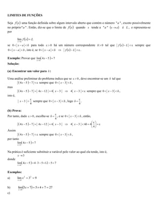 LIMITES DE FUNÇÕES
Seja  
x
f uma função definida sobre algum intervalo aberto que contém o número "
"a , exceto possivelmente
no próprio "
"a . Então, diz-se que o limite de  
x
f quando x tende a "
"a  
a
x  é L , e representa-se
por
  L
x
f
a
x


lim
se 


 a
x
0 para todo 0

 há um número correspondente 0

 tal que   

 L
x
f sempre que



 a
x
0 , isto é, se   






 L
x
f
a
x
0 .
Exemplo: Provar que   7
5
4
lim
3



x
x
Solução:
(a) Encontrar um valor para  :
Uma análise preliminar do problema indica que se 0

 , deve encontrar-se um  tal que
  


 7
5
4x sempre que 


 3
0 x ,
mas
  








 3
4
3
4
12
4
7
5
4 x
x
x
x sempre que 


 3
0 x ,
isto é,
4
3



x sempre que 


 3
0 x , logo
4


 .
(b) Prova:
Por tanto, dado 0

 , escolhe-se
4


 , e se 


 3
0 x , então,
  






 











4
4
4
3
4
3
4
12
4
7
5
4 x
x
x
x
Assim
  


 7
5
4x sempre que 


 3
0 x ,
por tanto
  7
5
4
lim
3



x
x
Na prática é suficiente substituir a variável pelo valor ao qual ela tende, isto é,
3

x
donde
  7
5
12
5
3
4
5
4
lim
3








x
x
Exemplos:
a) 9
3
lim 2
2
3



x
x
b)   27
7
4
5
7
5
lim
4






x
x
c)
 