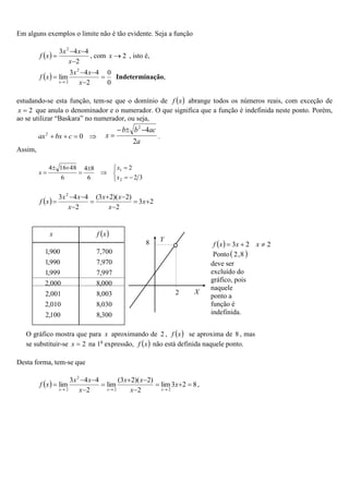 Em alguns exemplos o limite não é tão evidente. Seja a função
 
2
4
4
3 2




x
x
x
x
f , com 2

x , isto é,
 
0
0
2
4
4
3
lim
2
2





 x
x
x
x
f
x
Indeterminação,
estudando-se esta função, tem-se que o domínio de  
x
f abrange todos os números reais, com exceção de
2

x que anula o denominador e o numerador. O que significa que a função é indefinida neste ponto. Porém,
ao se utilizar “Baskara” no numerador, ou seja,



 0
2
c
bx
ax
a
ac
b
b
x
2
4
2



 .
Assim,












3
2
2
6
8
4
6
48
16
4
2
1
x
x
x
  2
3
2
)
2
)(
2
3
(
2
4
4
3 2









 x
x
x
x
x
x
x
x
f
Desta forma, tem-se que
  8
2
3
lim
2
)
2
)(
2
3
(
lim
2
4
4
3
lim
2
2
2
2














x
x
x
x
x
x
x
x
f
x
x
x
,
O gráfico mostra que para x aproximando de 2 ,  
x
f se aproxima de 8 , mas
se substituir-se 2

x na 1a
expressão,  
x
f não está definida naquele ponto.
  2
2
3 

 x
x
x
f
Ponto 
8
,
2
deve ser
excluído do
gráfico, pois
naquele
ponto a
função é
indefinida.
X
2
8 Y
x  
x
f
300
,
8
100
,
2
030
,
8
010
,
2
003
,
8
001
,
2
000
,
8
000
,
2
997
,
7
999
,
1
970
,
7
990
,
1
700
,
7
900
,
1
 