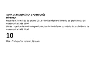 NOTA DE MATEMÁTICA E PORTUGUÊS
FÓRMULA
Nota de matemática do exame 2013 – limite inferior da média de proficiência de
matemática SAEB 1997
Limite superior da média de proficiência – limite inferior da média da proficiência de
matemática SAEB 1997
10
Obs.: Português a mesma fórmula.
 