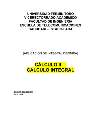 UNIVERSIDAD FERMIN TORO
VICERECTORRADO ACADEMICO
FACULTAD DE INGENIERIA
ESCUELA DE TELECOMUNICACIONES
CABUDARE-ESTADO-LARA
(APLICACIÓN DE INTEGRAL DEFINIDA)
CÁLCULO II
CALCULO INTEGRAL
ELISET CALDERON
27397038
 