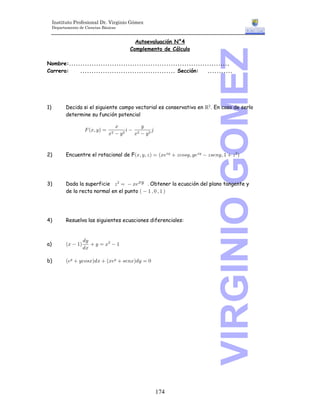 Instituto Profesional Dr. Virginio Gómez
     Departamento de Ciencias Básicas


                                                Autoevaluación N°4
                                              Complemento de Cálculo




                                                                             VIRGINIO GOMEZ
Nombre:.......................................................................
Carrera:    .......................................... Sección:     ...........




1)          Decida si el siguiente campo vectorial es conservativo en ‘# Þ En caso de serlo
            determine su función potencial

                       J aBß C b œ
                                        B          C
                                              3 #     4
                                     B#  C #   B  C#



2)         Encuentre el rotacional de FaBß Cß D b œ aB/BC  D-9=Cß C/BC  D=/8Cß "  D # b




3)         Dada la superficie D # œ  B/BC Þ Obtener la ecuación del plano tangente y
           de la recta normal en el punto Ð  " ß ! ß " Ñ




4)         Resuelva las siguientes ecuaciones diferenciales:



            aB  " b
                       .C
a)                         C œ B#  "
                       .B

b)          a/C  C-9=Bb.B  aB/C  =/8Bb.C œ !




                                                           174
 
