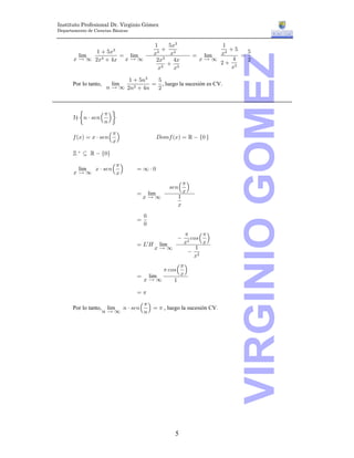 Instituto Profesional Dr. Virginio Gómez
Departamento de Ciencias Básicas


                                            "     &B$             "
              "  &B       $                     $                  &   &
         lim         œ lim                  B$     B        œ lim B$




                                                                      VIRGINIO GOMEZ
                                                                        œ
       B Ä _ #B$  %B B Ä _                  #B$    %B       BÄ_      %   #
                                                   $             # #
                                              B $    B               B

                               "  &8$  &
       Por lo tanto,      lim          œ , luego la sucesión es CV.
                        8 Ä _ #8$  %8  #




       3) œ8 † =/8Š ‹
                   1
                   8

       0 aBb œ B † =/8Š ‹                   H970 aBb œ ‘  Ö! ×
                       1
                       B

       ™  © ‘  Ö!×

            B † =/8Š ‹
                    1
        lim                        œ_†!
       BÄ_          B

                                                  =/8Š ‹
                                                       1
                                   œ    lim            B
                                       BÄ_           "
                                                     B
                                       !
                                   œ
                                       !

                                                             -9=Š ‹
                                                         1       1
                                                          #
                                   œ Pw L    lim         B       B
                                            BÄ_                "
                                                            #
                                                              B

                                         1 -9=Š ‹
                                               1
                                   œ lim       B
                                    BÄ_      "

                                   œ1

                        lim 8 † =/8Š ‹ œ 1 , luego la sucesión CV.
                                    1
       Por lo tanto,
                       8Ä_          8




                                                    5
 